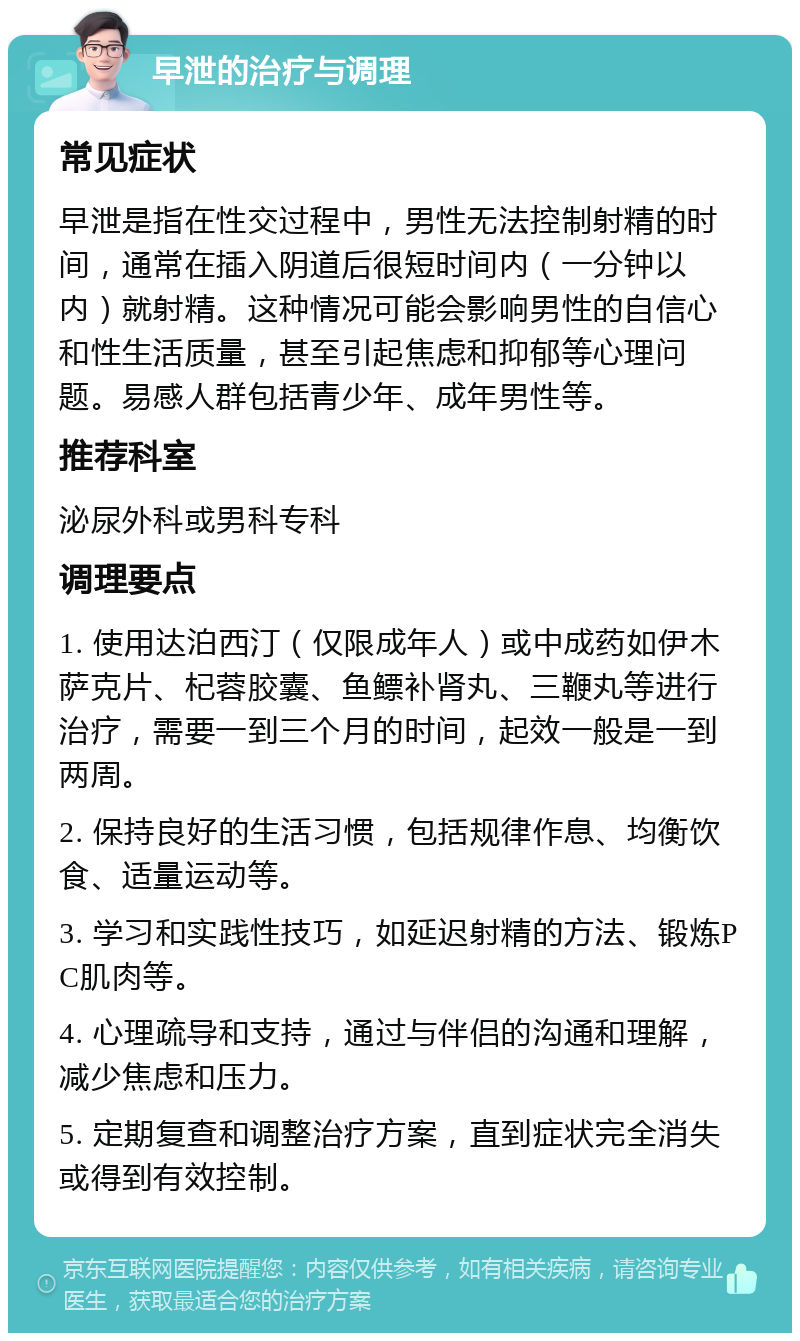 早泄的治疗与调理 常见症状 早泄是指在性交过程中，男性无法控制射精的时间，通常在插入阴道后很短时间内（一分钟以内）就射精。这种情况可能会影响男性的自信心和性生活质量，甚至引起焦虑和抑郁等心理问题。易感人群包括青少年、成年男性等。 推荐科室 泌尿外科或男科专科 调理要点 1. 使用达泊西汀（仅限成年人）或中成药如伊木萨克片、杞蓉胶囊、鱼鳔补肾丸、三鞭丸等进行治疗，需要一到三个月的时间，起效一般是一到两周。 2. 保持良好的生活习惯，包括规律作息、均衡饮食、适量运动等。 3. 学习和实践性技巧，如延迟射精的方法、锻炼PC肌肉等。 4. 心理疏导和支持，通过与伴侣的沟通和理解，减少焦虑和压力。 5. 定期复查和调整治疗方案，直到症状完全消失或得到有效控制。