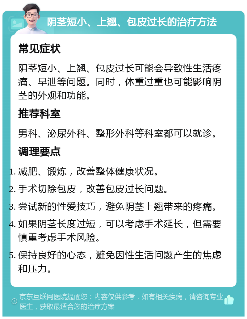 阴茎短小、上翘、包皮过长的治疗方法 常见症状 阴茎短小、上翘、包皮过长可能会导致性生活疼痛、早泄等问题。同时，体重过重也可能影响阴茎的外观和功能。 推荐科室 男科、泌尿外科、整形外科等科室都可以就诊。 调理要点 减肥、锻炼，改善整体健康状况。 手术切除包皮，改善包皮过长问题。 尝试新的性爱技巧，避免阴茎上翘带来的疼痛。 如果阴茎长度过短，可以考虑手术延长，但需要慎重考虑手术风险。 保持良好的心态，避免因性生活问题产生的焦虑和压力。