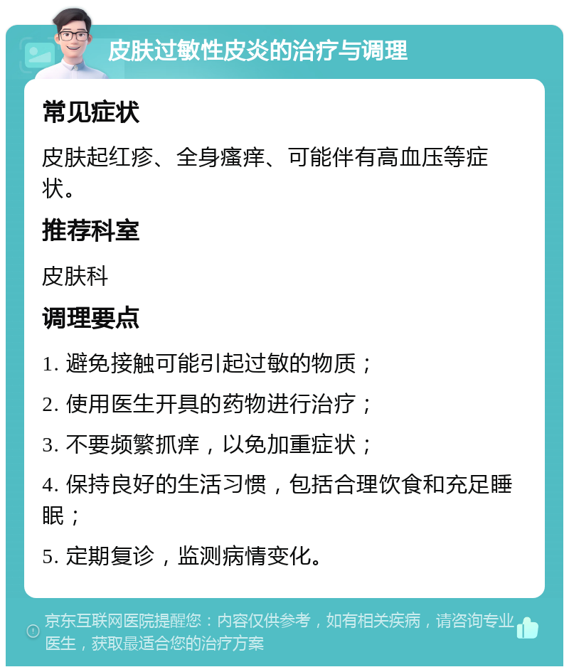 皮肤过敏性皮炎的治疗与调理 常见症状 皮肤起红疹、全身瘙痒、可能伴有高血压等症状。 推荐科室 皮肤科 调理要点 1. 避免接触可能引起过敏的物质； 2. 使用医生开具的药物进行治疗； 3. 不要频繁抓痒，以免加重症状； 4. 保持良好的生活习惯，包括合理饮食和充足睡眠； 5. 定期复诊，监测病情变化。