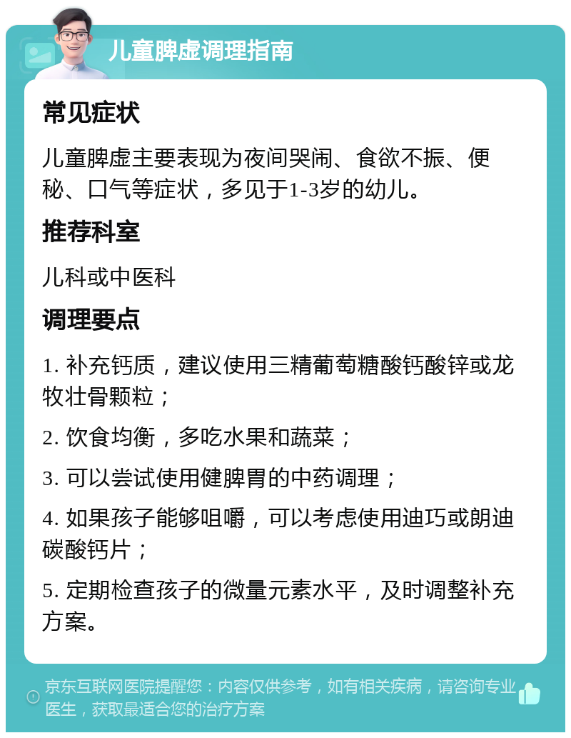 儿童脾虚调理指南 常见症状 儿童脾虚主要表现为夜间哭闹、食欲不振、便秘、口气等症状，多见于1-3岁的幼儿。 推荐科室 儿科或中医科 调理要点 1. 补充钙质，建议使用三精葡萄糖酸钙酸锌或龙牧壮骨颗粒； 2. 饮食均衡，多吃水果和蔬菜； 3. 可以尝试使用健脾胃的中药调理； 4. 如果孩子能够咀嚼，可以考虑使用迪巧或朗迪碳酸钙片； 5. 定期检查孩子的微量元素水平，及时调整补充方案。