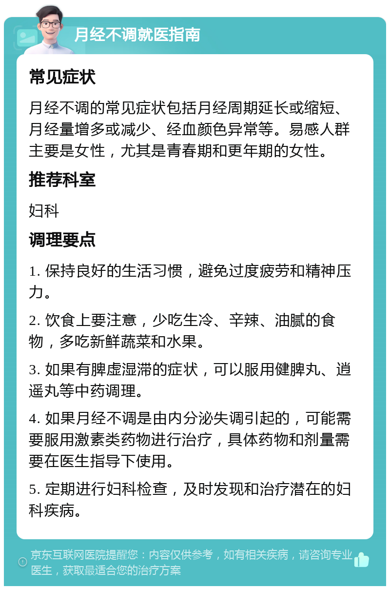 月经不调就医指南 常见症状 月经不调的常见症状包括月经周期延长或缩短、月经量增多或减少、经血颜色异常等。易感人群主要是女性，尤其是青春期和更年期的女性。 推荐科室 妇科 调理要点 1. 保持良好的生活习惯，避免过度疲劳和精神压力。 2. 饮食上要注意，少吃生冷、辛辣、油腻的食物，多吃新鲜蔬菜和水果。 3. 如果有脾虚湿滞的症状，可以服用健脾丸、逍遥丸等中药调理。 4. 如果月经不调是由内分泌失调引起的，可能需要服用激素类药物进行治疗，具体药物和剂量需要在医生指导下使用。 5. 定期进行妇科检查，及时发现和治疗潜在的妇科疾病。