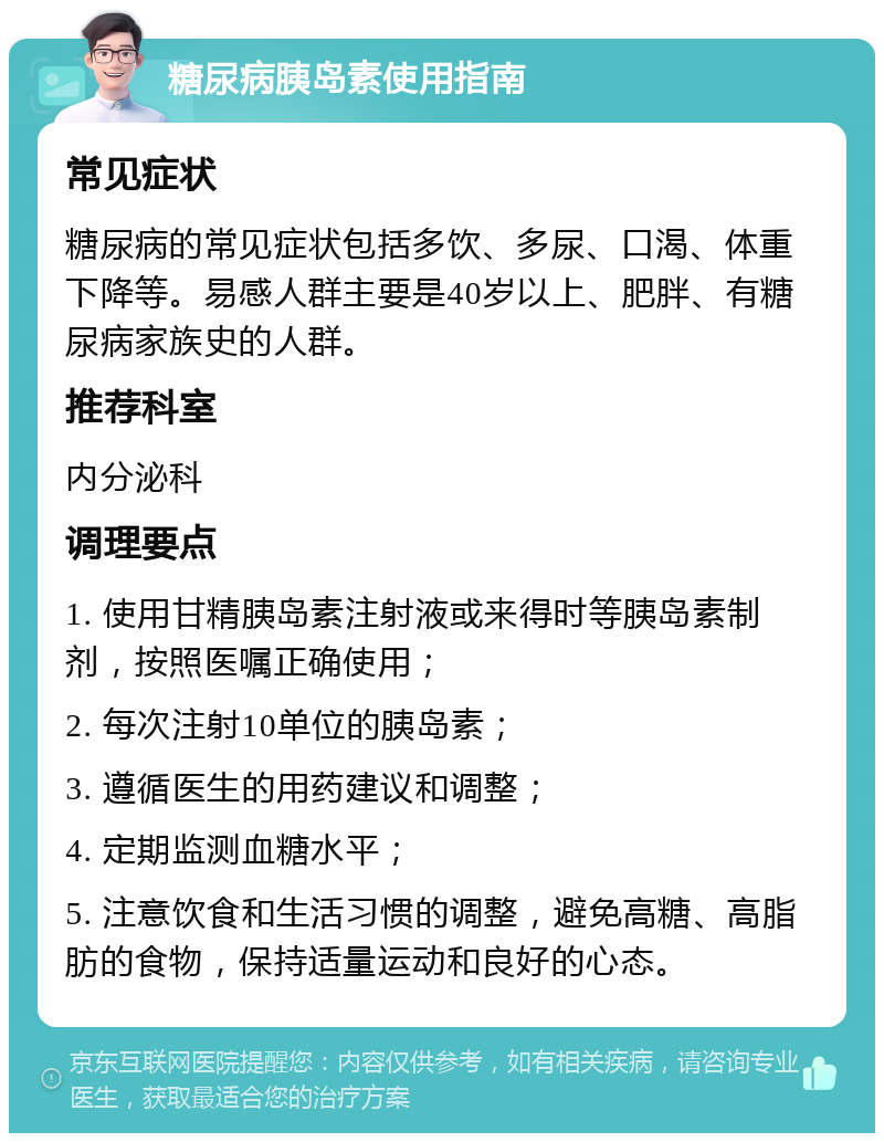 糖尿病胰岛素使用指南 常见症状 糖尿病的常见症状包括多饮、多尿、口渴、体重下降等。易感人群主要是40岁以上、肥胖、有糖尿病家族史的人群。 推荐科室 内分泌科 调理要点 1. 使用甘精胰岛素注射液或来得时等胰岛素制剂，按照医嘱正确使用； 2. 每次注射10单位的胰岛素； 3. 遵循医生的用药建议和调整； 4. 定期监测血糖水平； 5. 注意饮食和生活习惯的调整，避免高糖、高脂肪的食物，保持适量运动和良好的心态。