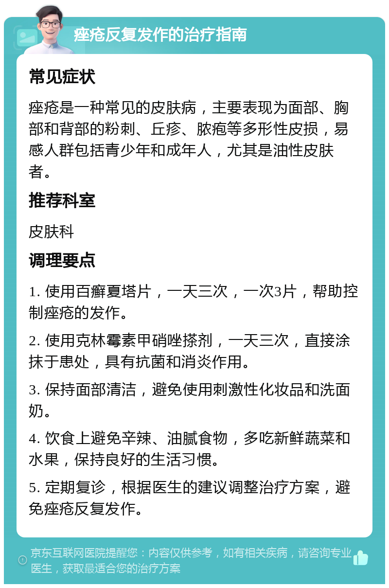 痤疮反复发作的治疗指南 常见症状 痤疮是一种常见的皮肤病，主要表现为面部、胸部和背部的粉刺、丘疹、脓疱等多形性皮损，易感人群包括青少年和成年人，尤其是油性皮肤者。 推荐科室 皮肤科 调理要点 1. 使用百癣夏塔片，一天三次，一次3片，帮助控制痤疮的发作。 2. 使用克林霉素甲硝唑搽剂，一天三次，直接涂抹于患处，具有抗菌和消炎作用。 3. 保持面部清洁，避免使用刺激性化妆品和洗面奶。 4. 饮食上避免辛辣、油腻食物，多吃新鲜蔬菜和水果，保持良好的生活习惯。 5. 定期复诊，根据医生的建议调整治疗方案，避免痤疮反复发作。