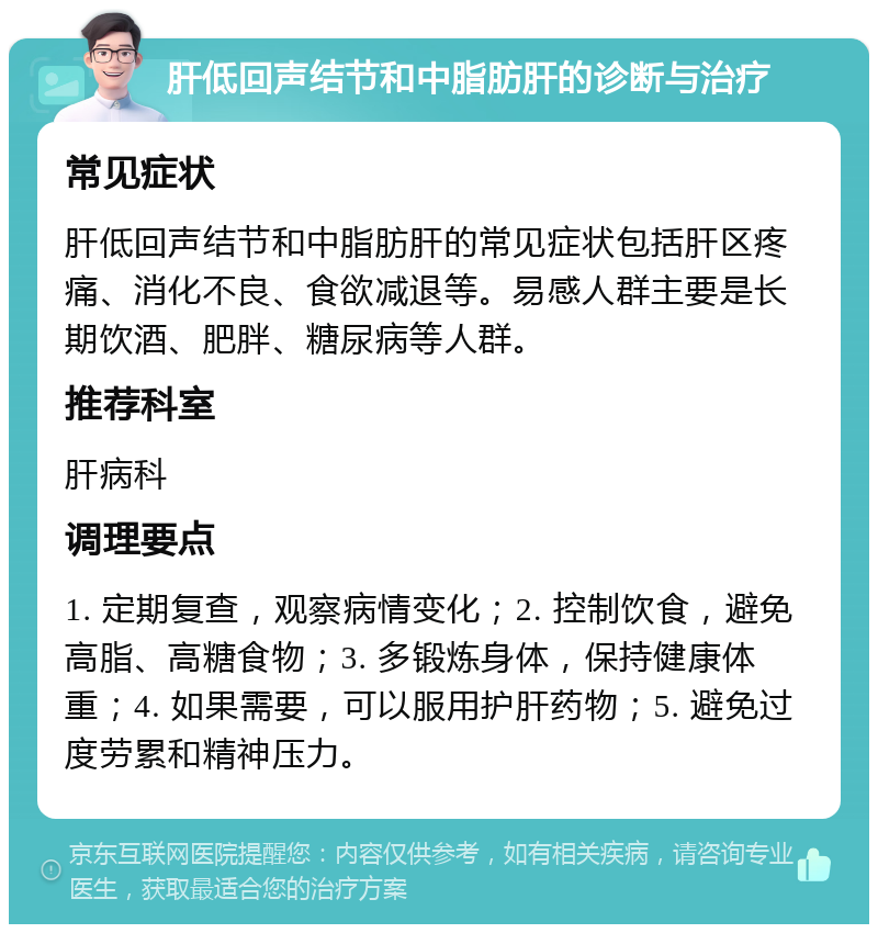 肝低回声结节和中脂肪肝的诊断与治疗 常见症状 肝低回声结节和中脂肪肝的常见症状包括肝区疼痛、消化不良、食欲减退等。易感人群主要是长期饮酒、肥胖、糖尿病等人群。 推荐科室 肝病科 调理要点 1. 定期复查，观察病情变化；2. 控制饮食，避免高脂、高糖食物；3. 多锻炼身体，保持健康体重；4. 如果需要，可以服用护肝药物；5. 避免过度劳累和精神压力。