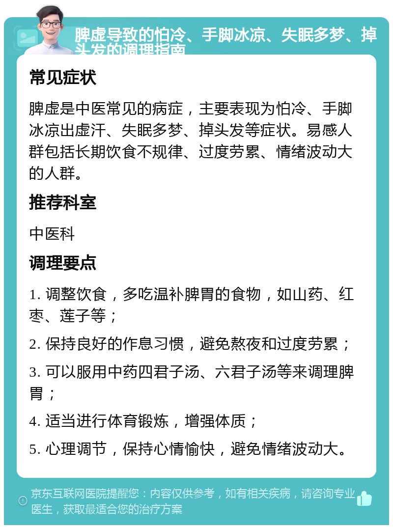 脾虚导致的怕冷、手脚冰凉、失眠多梦、掉头发的调理指南 常见症状 脾虚是中医常见的病症，主要表现为怕冷、手脚冰凉出虚汗、失眠多梦、掉头发等症状。易感人群包括长期饮食不规律、过度劳累、情绪波动大的人群。 推荐科室 中医科 调理要点 1. 调整饮食，多吃温补脾胃的食物，如山药、红枣、莲子等； 2. 保持良好的作息习惯，避免熬夜和过度劳累； 3. 可以服用中药四君子汤、六君子汤等来调理脾胃； 4. 适当进行体育锻炼，增强体质； 5. 心理调节，保持心情愉快，避免情绪波动大。