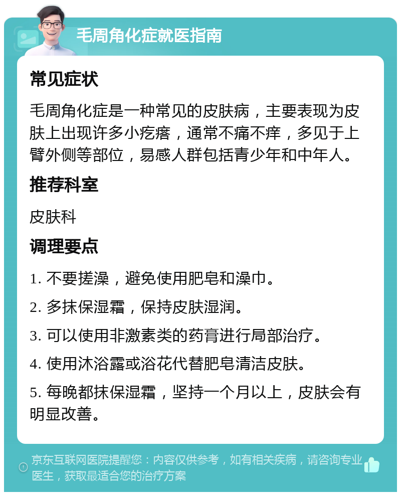 毛周角化症就医指南 常见症状 毛周角化症是一种常见的皮肤病，主要表现为皮肤上出现许多小疙瘩，通常不痛不痒，多见于上臂外侧等部位，易感人群包括青少年和中年人。 推荐科室 皮肤科 调理要点 1. 不要搓澡，避免使用肥皂和澡巾。 2. 多抹保湿霜，保持皮肤湿润。 3. 可以使用非激素类的药膏进行局部治疗。 4. 使用沐浴露或浴花代替肥皂清洁皮肤。 5. 每晚都抹保湿霜，坚持一个月以上，皮肤会有明显改善。