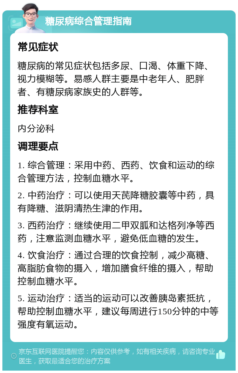 糖尿病综合管理指南 常见症状 糖尿病的常见症状包括多尿、口渴、体重下降、视力模糊等。易感人群主要是中老年人、肥胖者、有糖尿病家族史的人群等。 推荐科室 内分泌科 调理要点 1. 综合管理：采用中药、西药、饮食和运动的综合管理方法，控制血糖水平。 2. 中药治疗：可以使用天芪降糖胶囊等中药，具有降糖、滋阴清热生津的作用。 3. 西药治疗：继续使用二甲双胍和达格列净等西药，注意监测血糖水平，避免低血糖的发生。 4. 饮食治疗：通过合理的饮食控制，减少高糖、高脂肪食物的摄入，增加膳食纤维的摄入，帮助控制血糖水平。 5. 运动治疗：适当的运动可以改善胰岛素抵抗，帮助控制血糖水平，建议每周进行150分钟的中等强度有氧运动。