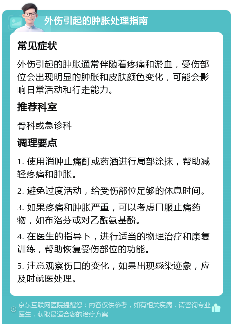 外伤引起的肿胀处理指南 常见症状 外伤引起的肿胀通常伴随着疼痛和淤血，受伤部位会出现明显的肿胀和皮肤颜色变化，可能会影响日常活动和行走能力。 推荐科室 骨科或急诊科 调理要点 1. 使用消肿止痛酊或药酒进行局部涂抹，帮助减轻疼痛和肿胀。 2. 避免过度活动，给受伤部位足够的休息时间。 3. 如果疼痛和肿胀严重，可以考虑口服止痛药物，如布洛芬或对乙酰氨基酚。 4. 在医生的指导下，进行适当的物理治疗和康复训练，帮助恢复受伤部位的功能。 5. 注意观察伤口的变化，如果出现感染迹象，应及时就医处理。