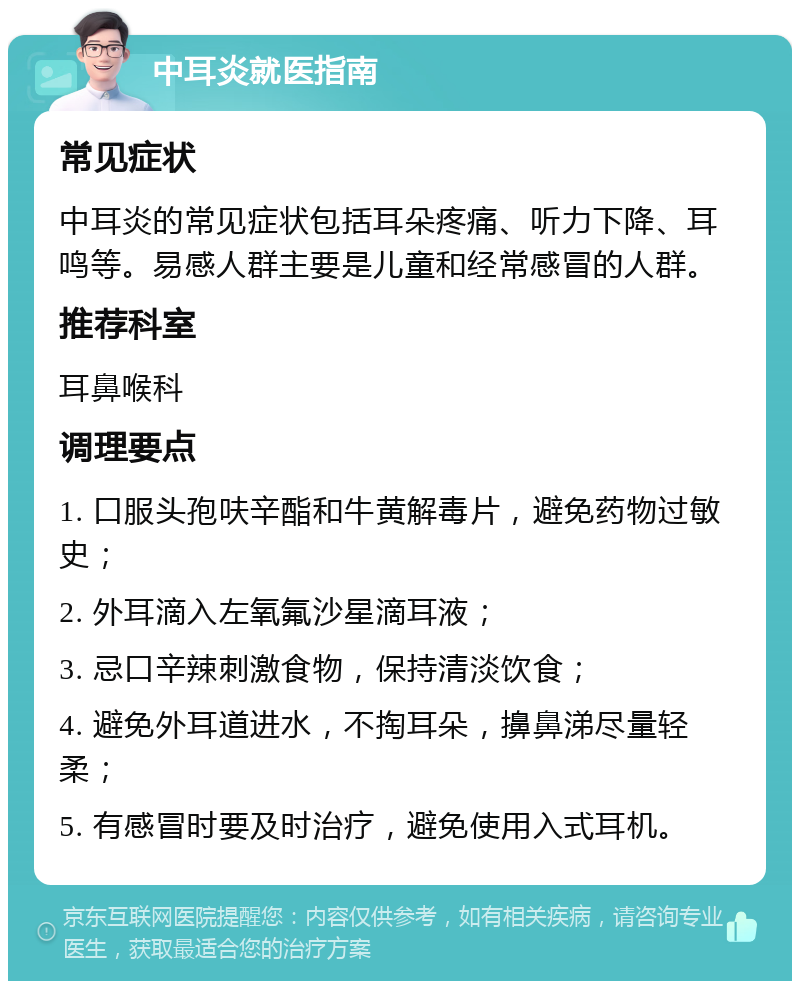 中耳炎就医指南 常见症状 中耳炎的常见症状包括耳朵疼痛、听力下降、耳鸣等。易感人群主要是儿童和经常感冒的人群。 推荐科室 耳鼻喉科 调理要点 1. 口服头孢呋辛酯和牛黄解毒片，避免药物过敏史； 2. 外耳滴入左氧氟沙星滴耳液； 3. 忌口辛辣刺激食物，保持清淡饮食； 4. 避免外耳道进水，不掏耳朵，擤鼻涕尽量轻柔； 5. 有感冒时要及时治疗，避免使用入式耳机。