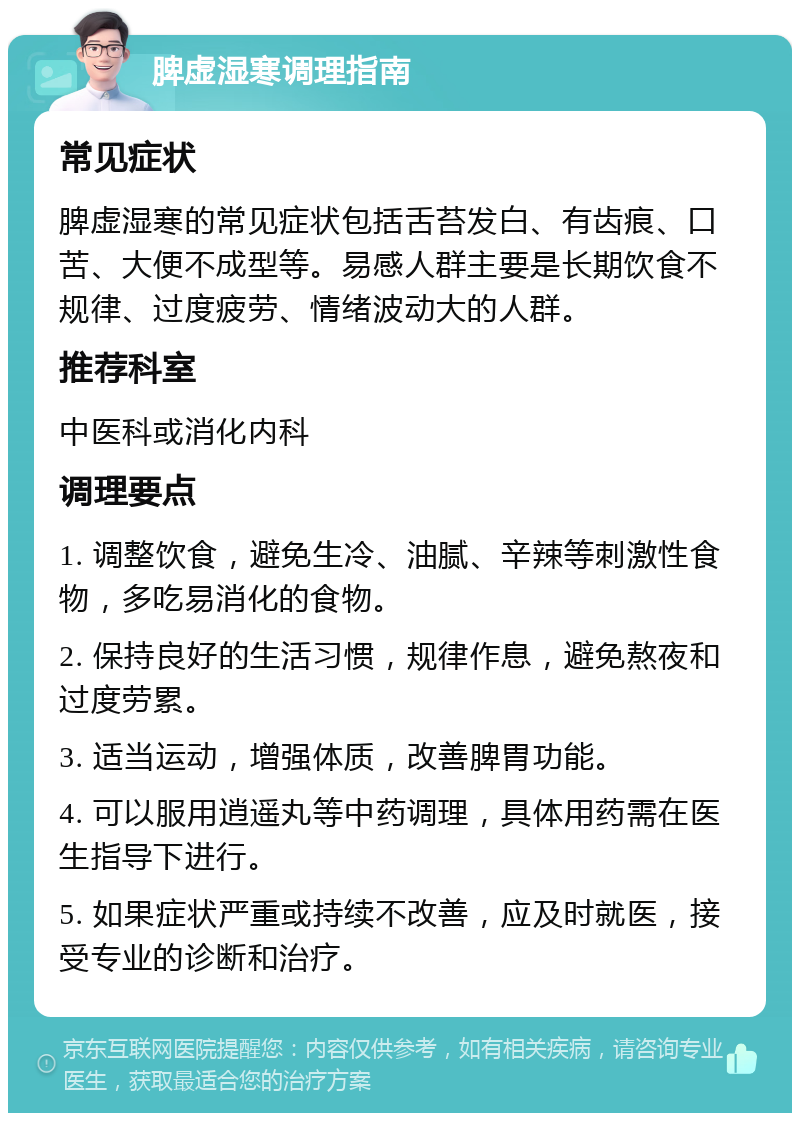 脾虚湿寒调理指南 常见症状 脾虚湿寒的常见症状包括舌苔发白、有齿痕、口苦、大便不成型等。易感人群主要是长期饮食不规律、过度疲劳、情绪波动大的人群。 推荐科室 中医科或消化内科 调理要点 1. 调整饮食，避免生冷、油腻、辛辣等刺激性食物，多吃易消化的食物。 2. 保持良好的生活习惯，规律作息，避免熬夜和过度劳累。 3. 适当运动，增强体质，改善脾胃功能。 4. 可以服用逍遥丸等中药调理，具体用药需在医生指导下进行。 5. 如果症状严重或持续不改善，应及时就医，接受专业的诊断和治疗。