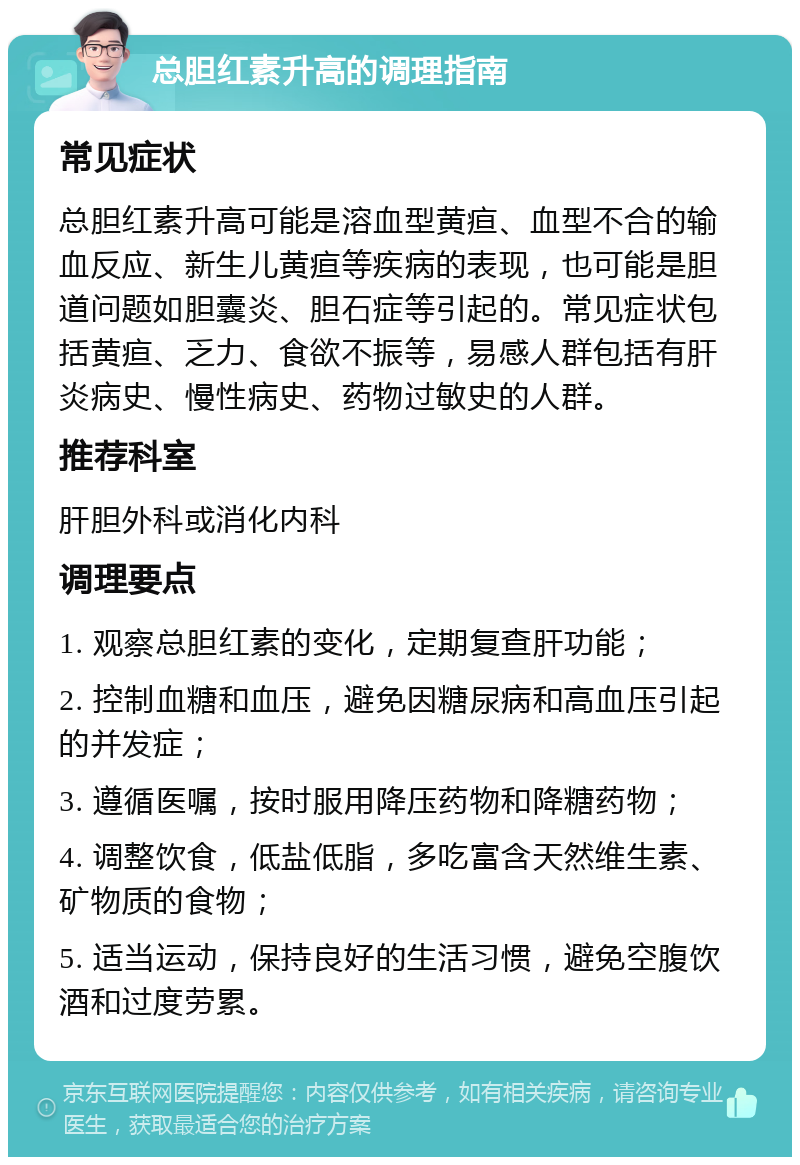 总胆红素升高的调理指南 常见症状 总胆红素升高可能是溶血型黄疸、血型不合的输血反应、新生儿黄疸等疾病的表现，也可能是胆道问题如胆囊炎、胆石症等引起的。常见症状包括黄疸、乏力、食欲不振等，易感人群包括有肝炎病史、慢性病史、药物过敏史的人群。 推荐科室 肝胆外科或消化内科 调理要点 1. 观察总胆红素的变化，定期复查肝功能； 2. 控制血糖和血压，避免因糖尿病和高血压引起的并发症； 3. 遵循医嘱，按时服用降压药物和降糖药物； 4. 调整饮食，低盐低脂，多吃富含天然维生素、矿物质的食物； 5. 适当运动，保持良好的生活习惯，避免空腹饮酒和过度劳累。