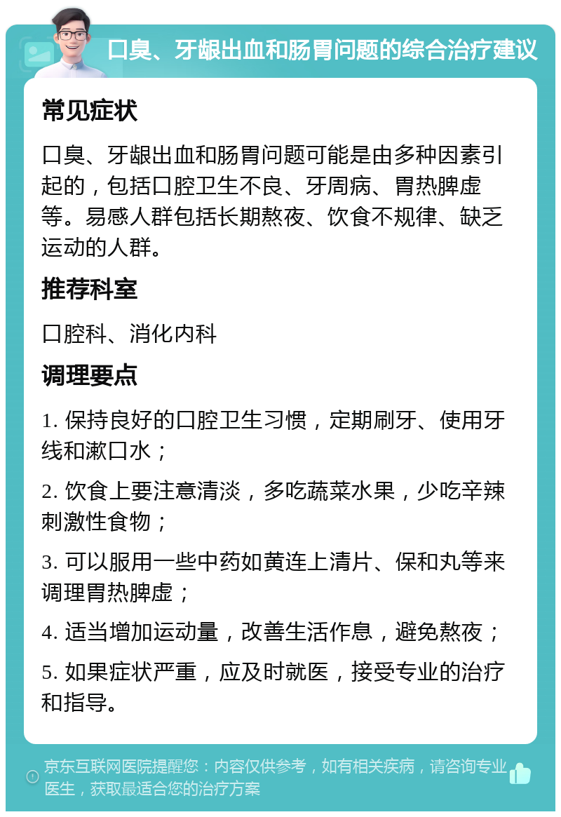 口臭、牙龈出血和肠胃问题的综合治疗建议 常见症状 口臭、牙龈出血和肠胃问题可能是由多种因素引起的，包括口腔卫生不良、牙周病、胃热脾虚等。易感人群包括长期熬夜、饮食不规律、缺乏运动的人群。 推荐科室 口腔科、消化内科 调理要点 1. 保持良好的口腔卫生习惯，定期刷牙、使用牙线和漱口水； 2. 饮食上要注意清淡，多吃蔬菜水果，少吃辛辣刺激性食物； 3. 可以服用一些中药如黄连上清片、保和丸等来调理胃热脾虚； 4. 适当增加运动量，改善生活作息，避免熬夜； 5. 如果症状严重，应及时就医，接受专业的治疗和指导。