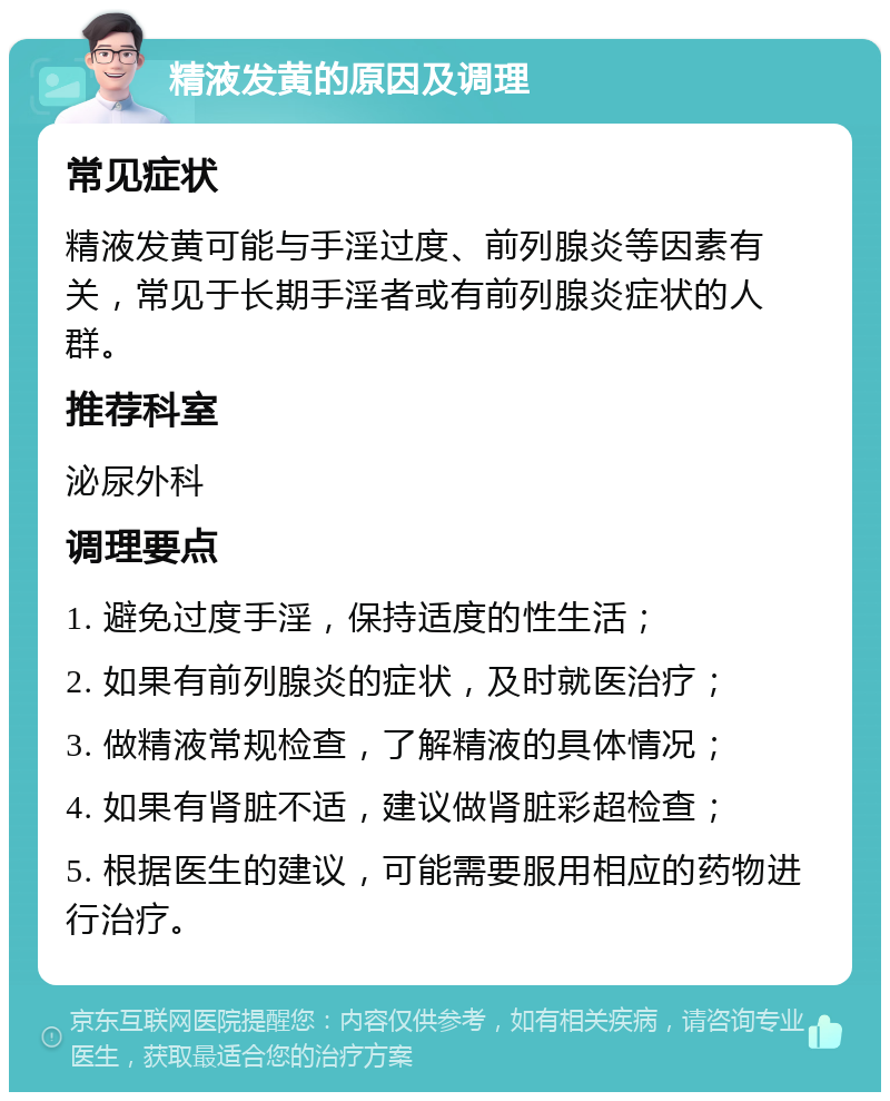 精液发黄的原因及调理 常见症状 精液发黄可能与手淫过度、前列腺炎等因素有关，常见于长期手淫者或有前列腺炎症状的人群。 推荐科室 泌尿外科 调理要点 1. 避免过度手淫，保持适度的性生活； 2. 如果有前列腺炎的症状，及时就医治疗； 3. 做精液常规检查，了解精液的具体情况； 4. 如果有肾脏不适，建议做肾脏彩超检查； 5. 根据医生的建议，可能需要服用相应的药物进行治疗。