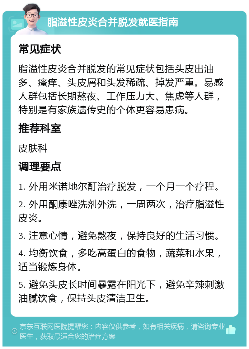 脂溢性皮炎合并脱发就医指南 常见症状 脂溢性皮炎合并脱发的常见症状包括头皮出油多、瘙痒、头皮屑和头发稀疏、掉发严重。易感人群包括长期熬夜、工作压力大、焦虑等人群，特别是有家族遗传史的个体更容易患病。 推荐科室 皮肤科 调理要点 1. 外用米诺地尔酊治疗脱发，一个月一个疗程。 2. 外用酮康唑洗剂外洗，一周两次，治疗脂溢性皮炎。 3. 注意心情，避免熬夜，保持良好的生活习惯。 4. 均衡饮食，多吃高蛋白的食物，蔬菜和水果，适当锻炼身体。 5. 避免头皮长时间暴露在阳光下，避免辛辣刺激油腻饮食，保持头皮清洁卫生。