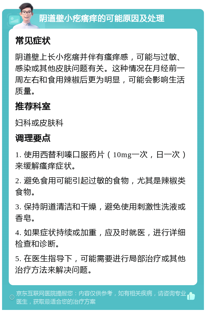 阴道壁小疙瘩痒的可能原因及处理 常见症状 阴道壁上长小疙瘩并伴有瘙痒感，可能与过敏、感染或其他皮肤问题有关。这种情况在月经前一周左右和食用辣椒后更为明显，可能会影响生活质量。 推荐科室 妇科或皮肤科 调理要点 1. 使用西替利嗪口服药片（10mg一次，日一次）来缓解瘙痒症状。 2. 避免食用可能引起过敏的食物，尤其是辣椒类食物。 3. 保持阴道清洁和干燥，避免使用刺激性洗液或香皂。 4. 如果症状持续或加重，应及时就医，进行详细检查和诊断。 5. 在医生指导下，可能需要进行局部治疗或其他治疗方法来解决问题。