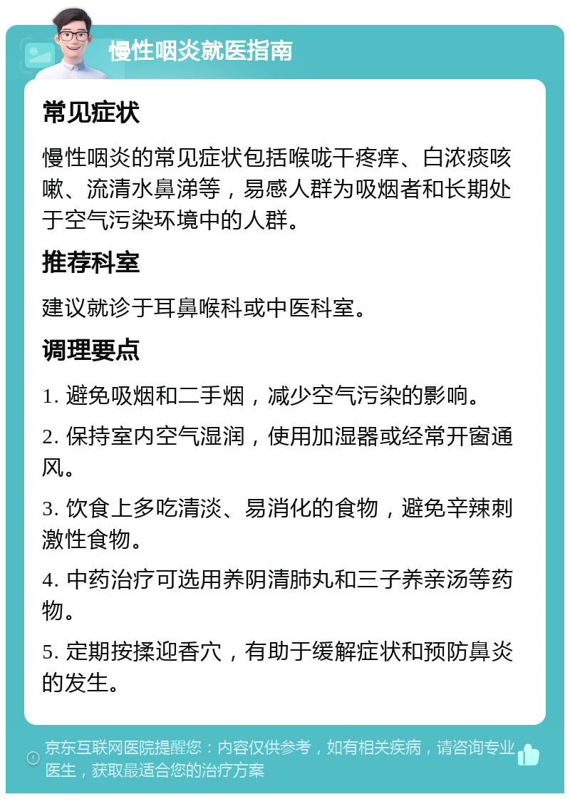 慢性咽炎就医指南 常见症状 慢性咽炎的常见症状包括喉咙干疼痒、白浓痰咳嗽、流清水鼻涕等，易感人群为吸烟者和长期处于空气污染环境中的人群。 推荐科室 建议就诊于耳鼻喉科或中医科室。 调理要点 1. 避免吸烟和二手烟，减少空气污染的影响。 2. 保持室内空气湿润，使用加湿器或经常开窗通风。 3. 饮食上多吃清淡、易消化的食物，避免辛辣刺激性食物。 4. 中药治疗可选用养阴清肺丸和三子养亲汤等药物。 5. 定期按揉迎香穴，有助于缓解症状和预防鼻炎的发生。