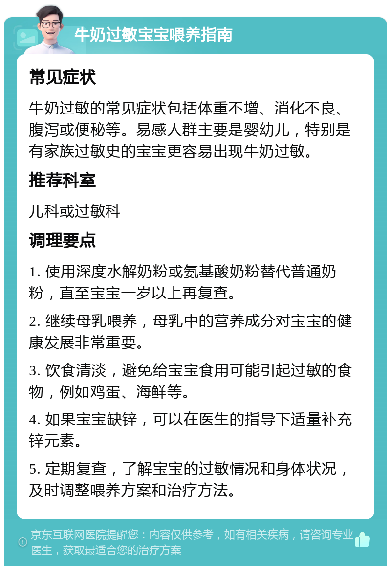 牛奶过敏宝宝喂养指南 常见症状 牛奶过敏的常见症状包括体重不增、消化不良、腹泻或便秘等。易感人群主要是婴幼儿，特别是有家族过敏史的宝宝更容易出现牛奶过敏。 推荐科室 儿科或过敏科 调理要点 1. 使用深度水解奶粉或氨基酸奶粉替代普通奶粉，直至宝宝一岁以上再复查。 2. 继续母乳喂养，母乳中的营养成分对宝宝的健康发展非常重要。 3. 饮食清淡，避免给宝宝食用可能引起过敏的食物，例如鸡蛋、海鲜等。 4. 如果宝宝缺锌，可以在医生的指导下适量补充锌元素。 5. 定期复查，了解宝宝的过敏情况和身体状况，及时调整喂养方案和治疗方法。