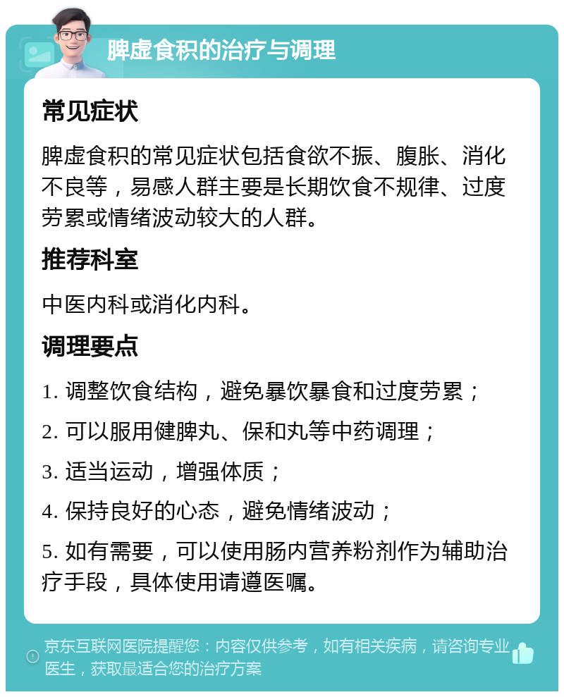 脾虚食积的治疗与调理 常见症状 脾虚食积的常见症状包括食欲不振、腹胀、消化不良等，易感人群主要是长期饮食不规律、过度劳累或情绪波动较大的人群。 推荐科室 中医内科或消化内科。 调理要点 1. 调整饮食结构，避免暴饮暴食和过度劳累； 2. 可以服用健脾丸、保和丸等中药调理； 3. 适当运动，增强体质； 4. 保持良好的心态，避免情绪波动； 5. 如有需要，可以使用肠内营养粉剂作为辅助治疗手段，具体使用请遵医嘱。