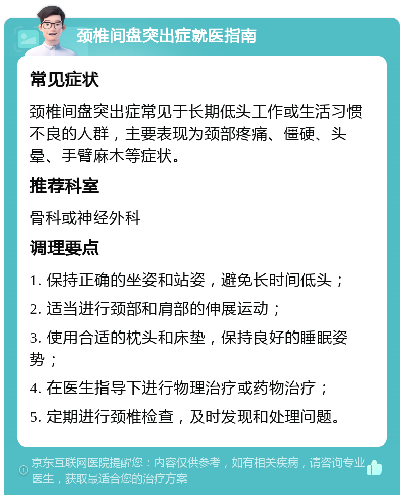 颈椎间盘突出症就医指南 常见症状 颈椎间盘突出症常见于长期低头工作或生活习惯不良的人群，主要表现为颈部疼痛、僵硬、头晕、手臂麻木等症状。 推荐科室 骨科或神经外科 调理要点 1. 保持正确的坐姿和站姿，避免长时间低头； 2. 适当进行颈部和肩部的伸展运动； 3. 使用合适的枕头和床垫，保持良好的睡眠姿势； 4. 在医生指导下进行物理治疗或药物治疗； 5. 定期进行颈椎检查，及时发现和处理问题。