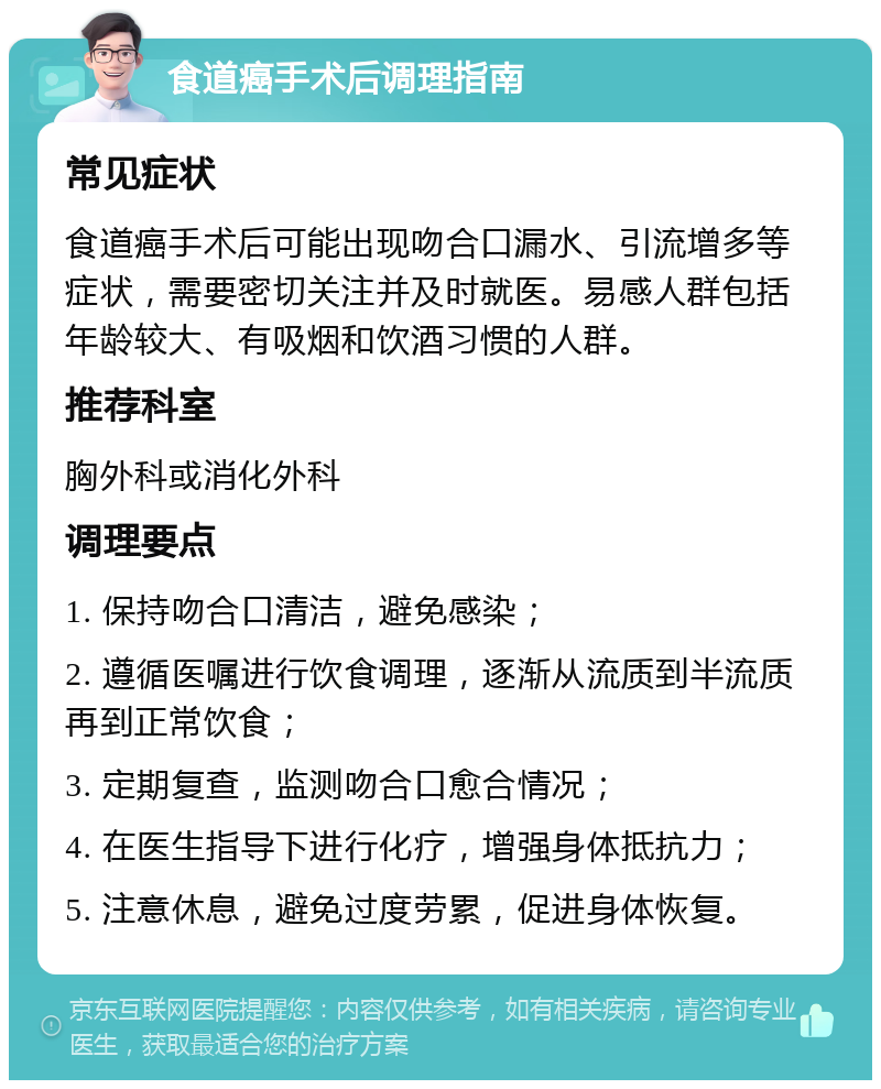 食道癌手术后调理指南 常见症状 食道癌手术后可能出现吻合口漏水、引流增多等症状，需要密切关注并及时就医。易感人群包括年龄较大、有吸烟和饮酒习惯的人群。 推荐科室 胸外科或消化外科 调理要点 1. 保持吻合口清洁，避免感染； 2. 遵循医嘱进行饮食调理，逐渐从流质到半流质再到正常饮食； 3. 定期复查，监测吻合口愈合情况； 4. 在医生指导下进行化疗，增强身体抵抗力； 5. 注意休息，避免过度劳累，促进身体恢复。