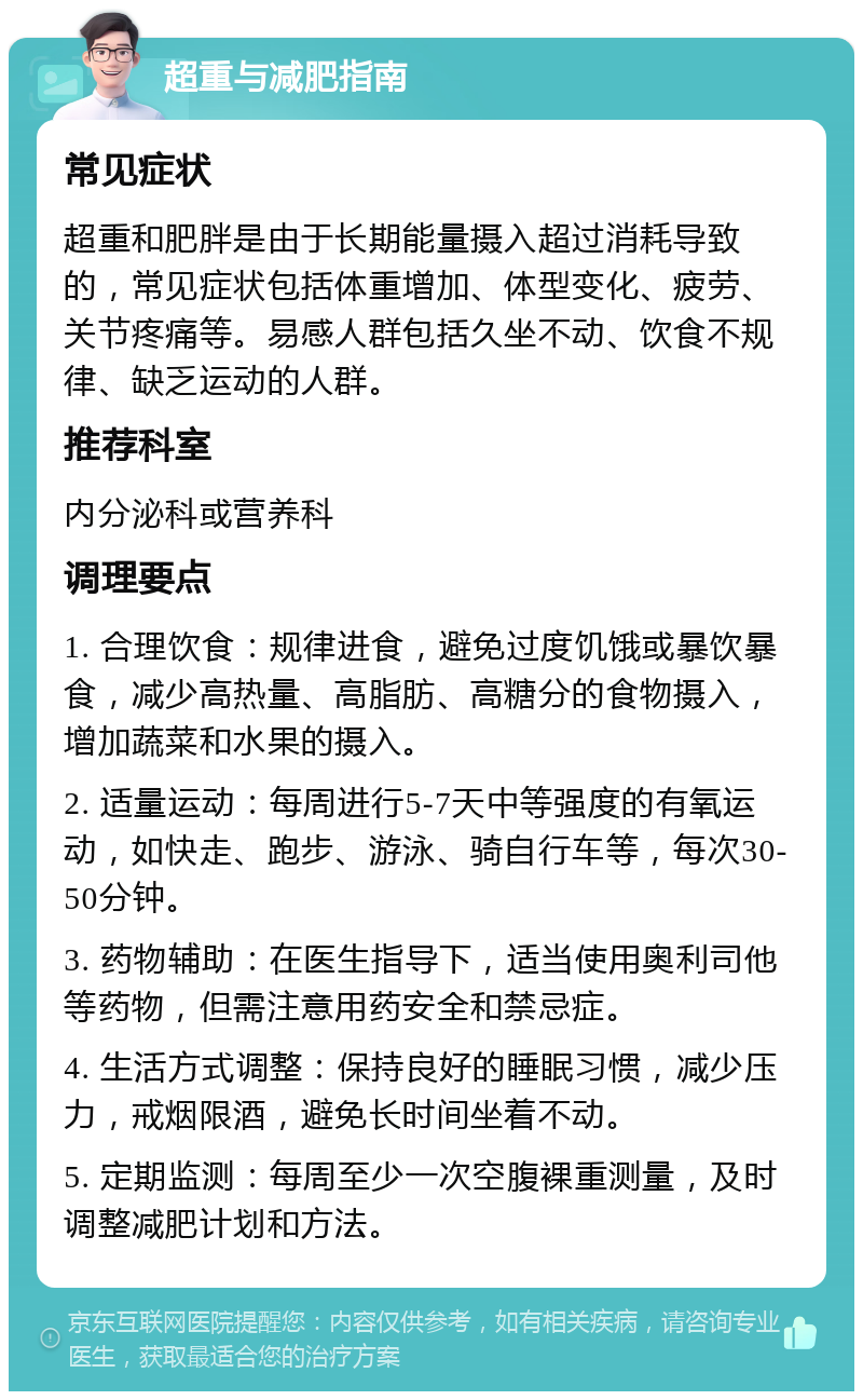 超重与减肥指南 常见症状 超重和肥胖是由于长期能量摄入超过消耗导致的，常见症状包括体重增加、体型变化、疲劳、关节疼痛等。易感人群包括久坐不动、饮食不规律、缺乏运动的人群。 推荐科室 内分泌科或营养科 调理要点 1. 合理饮食：规律进食，避免过度饥饿或暴饮暴食，减少高热量、高脂肪、高糖分的食物摄入，增加蔬菜和水果的摄入。 2. 适量运动：每周进行5-7天中等强度的有氧运动，如快走、跑步、游泳、骑自行车等，每次30-50分钟。 3. 药物辅助：在医生指导下，适当使用奥利司他等药物，但需注意用药安全和禁忌症。 4. 生活方式调整：保持良好的睡眠习惯，减少压力，戒烟限酒，避免长时间坐着不动。 5. 定期监测：每周至少一次空腹裸重测量，及时调整减肥计划和方法。