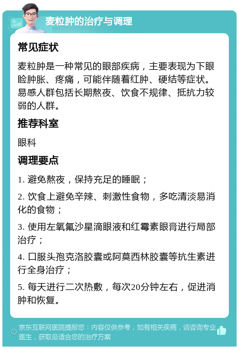 麦粒肿的治疗与调理 常见症状 麦粒肿是一种常见的眼部疾病，主要表现为下眼睑肿胀、疼痛，可能伴随着红肿、硬结等症状。易感人群包括长期熬夜、饮食不规律、抵抗力较弱的人群。 推荐科室 眼科 调理要点 1. 避免熬夜，保持充足的睡眠； 2. 饮食上避免辛辣、刺激性食物，多吃清淡易消化的食物； 3. 使用左氧氟沙星滴眼液和红霉素眼膏进行局部治疗； 4. 口服头孢克洛胶囊或阿莫西林胶囊等抗生素进行全身治疗； 5. 每天进行二次热敷，每次20分钟左右，促进消肿和恢复。