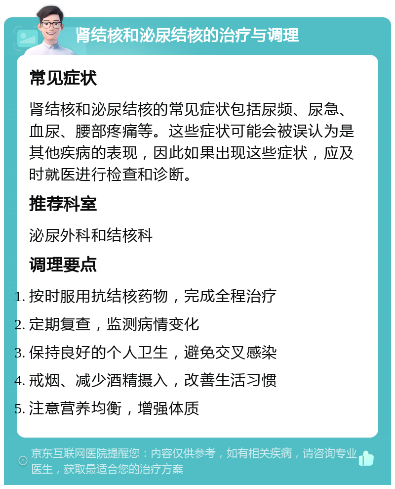 肾结核和泌尿结核的治疗与调理 常见症状 肾结核和泌尿结核的常见症状包括尿频、尿急、血尿、腰部疼痛等。这些症状可能会被误认为是其他疾病的表现，因此如果出现这些症状，应及时就医进行检查和诊断。 推荐科室 泌尿外科和结核科 调理要点 按时服用抗结核药物，完成全程治疗 定期复查，监测病情变化 保持良好的个人卫生，避免交叉感染 戒烟、减少酒精摄入，改善生活习惯 注意营养均衡，增强体质