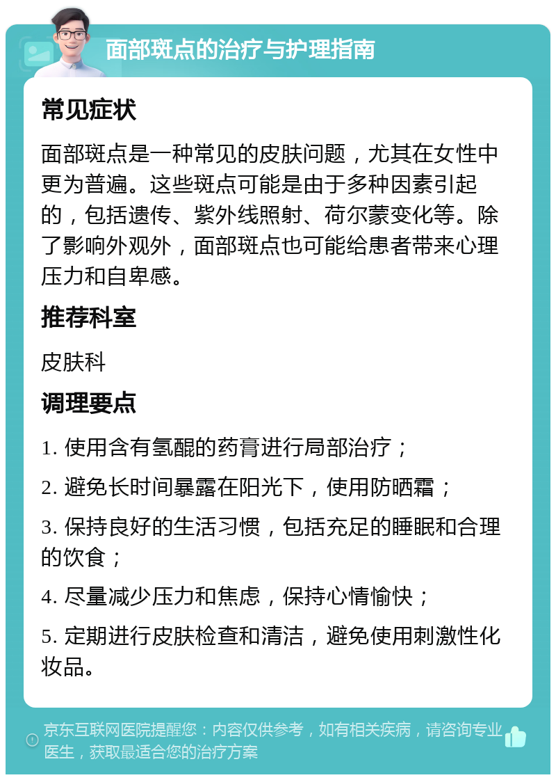 面部斑点的治疗与护理指南 常见症状 面部斑点是一种常见的皮肤问题，尤其在女性中更为普遍。这些斑点可能是由于多种因素引起的，包括遗传、紫外线照射、荷尔蒙变化等。除了影响外观外，面部斑点也可能给患者带来心理压力和自卑感。 推荐科室 皮肤科 调理要点 1. 使用含有氢醌的药膏进行局部治疗； 2. 避免长时间暴露在阳光下，使用防晒霜； 3. 保持良好的生活习惯，包括充足的睡眠和合理的饮食； 4. 尽量减少压力和焦虑，保持心情愉快； 5. 定期进行皮肤检查和清洁，避免使用刺激性化妆品。