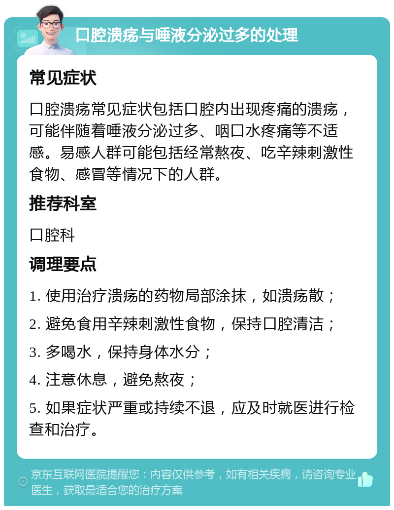 口腔溃疡与唾液分泌过多的处理 常见症状 口腔溃疡常见症状包括口腔内出现疼痛的溃疡，可能伴随着唾液分泌过多、咽口水疼痛等不适感。易感人群可能包括经常熬夜、吃辛辣刺激性食物、感冒等情况下的人群。 推荐科室 口腔科 调理要点 1. 使用治疗溃疡的药物局部涂抹，如溃疡散； 2. 避免食用辛辣刺激性食物，保持口腔清洁； 3. 多喝水，保持身体水分； 4. 注意休息，避免熬夜； 5. 如果症状严重或持续不退，应及时就医进行检查和治疗。