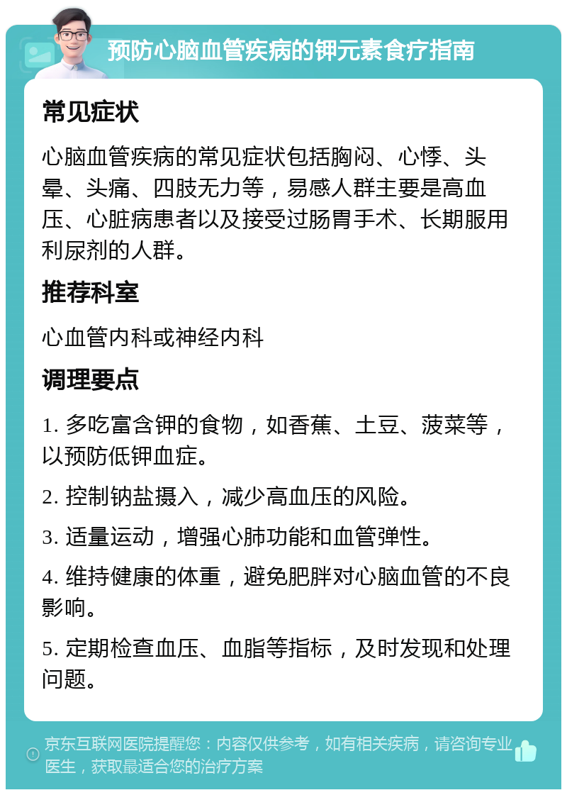 预防心脑血管疾病的钾元素食疗指南 常见症状 心脑血管疾病的常见症状包括胸闷、心悸、头晕、头痛、四肢无力等，易感人群主要是高血压、心脏病患者以及接受过肠胃手术、长期服用利尿剂的人群。 推荐科室 心血管内科或神经内科 调理要点 1. 多吃富含钾的食物，如香蕉、土豆、菠菜等，以预防低钾血症。 2. 控制钠盐摄入，减少高血压的风险。 3. 适量运动，增强心肺功能和血管弹性。 4. 维持健康的体重，避免肥胖对心脑血管的不良影响。 5. 定期检查血压、血脂等指标，及时发现和处理问题。