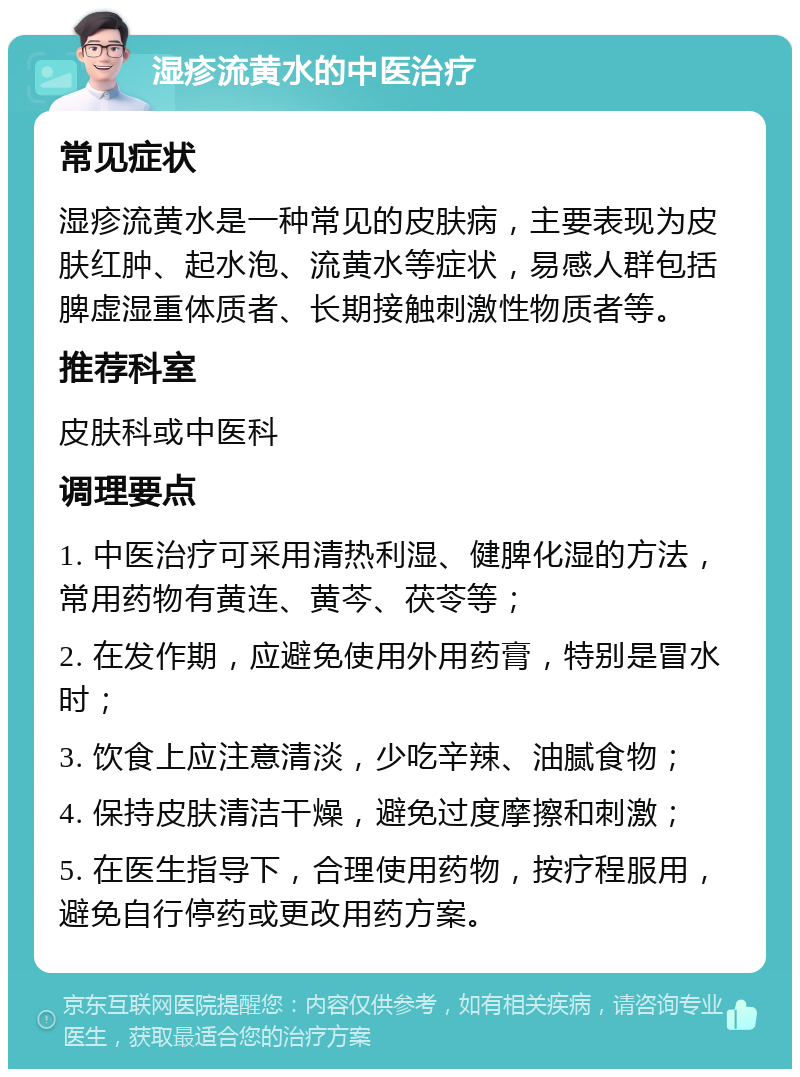 湿疹流黄水的中医治疗 常见症状 湿疹流黄水是一种常见的皮肤病，主要表现为皮肤红肿、起水泡、流黄水等症状，易感人群包括脾虚湿重体质者、长期接触刺激性物质者等。 推荐科室 皮肤科或中医科 调理要点 1. 中医治疗可采用清热利湿、健脾化湿的方法，常用药物有黄连、黄芩、茯苓等； 2. 在发作期，应避免使用外用药膏，特别是冒水时； 3. 饮食上应注意清淡，少吃辛辣、油腻食物； 4. 保持皮肤清洁干燥，避免过度摩擦和刺激； 5. 在医生指导下，合理使用药物，按疗程服用，避免自行停药或更改用药方案。