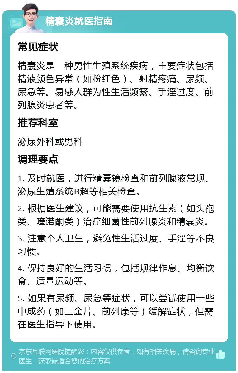 精囊炎就医指南 常见症状 精囊炎是一种男性生殖系统疾病，主要症状包括精液颜色异常（如粉红色）、射精疼痛、尿频、尿急等。易感人群为性生活频繁、手淫过度、前列腺炎患者等。 推荐科室 泌尿外科或男科 调理要点 1. 及时就医，进行精囊镜检查和前列腺液常规、泌尿生殖系统B超等相关检查。 2. 根据医生建议，可能需要使用抗生素（如头孢类、喹诺酮类）治疗细菌性前列腺炎和精囊炎。 3. 注意个人卫生，避免性生活过度、手淫等不良习惯。 4. 保持良好的生活习惯，包括规律作息、均衡饮食、适量运动等。 5. 如果有尿频、尿急等症状，可以尝试使用一些中成药（如三金片、前列康等）缓解症状，但需在医生指导下使用。