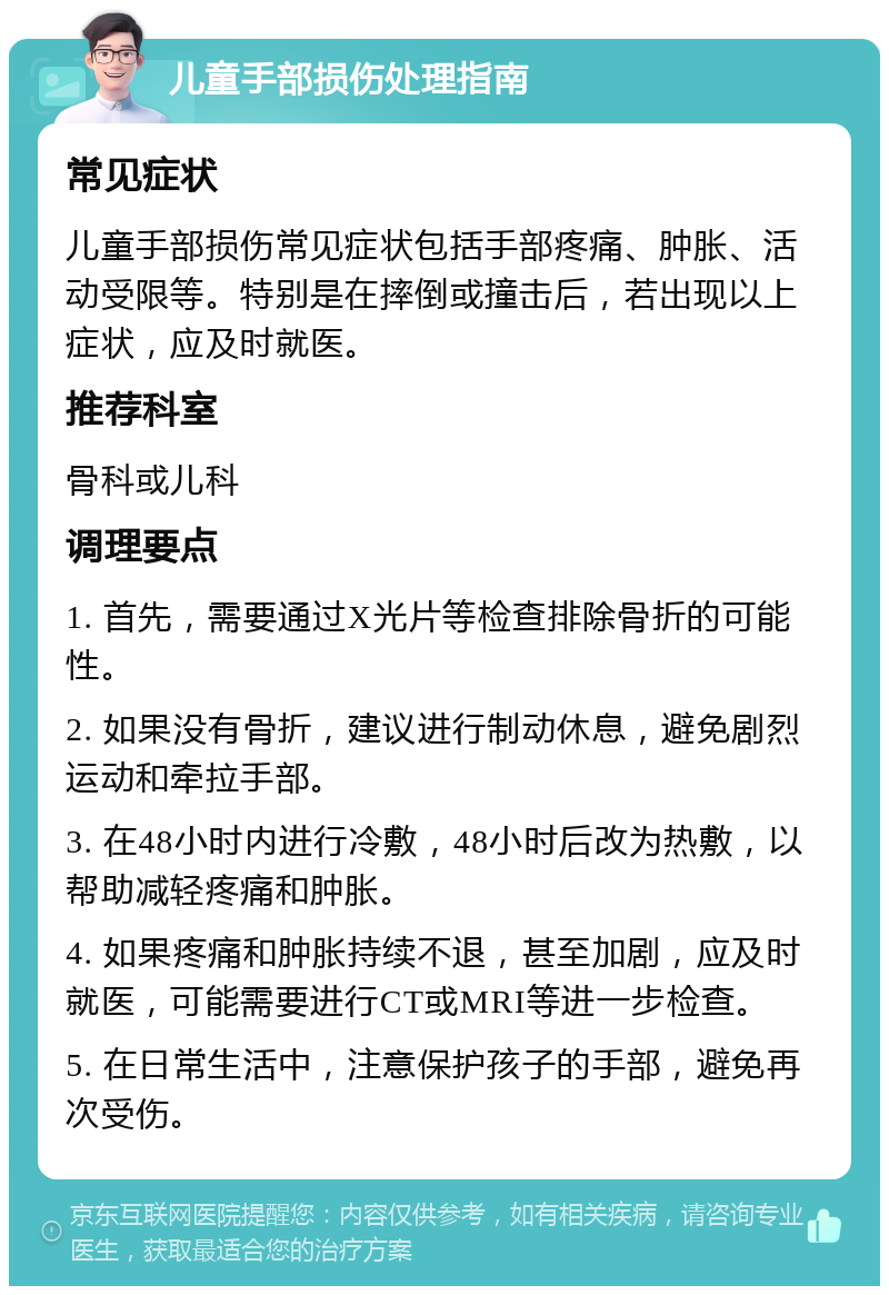 儿童手部损伤处理指南 常见症状 儿童手部损伤常见症状包括手部疼痛、肿胀、活动受限等。特别是在摔倒或撞击后，若出现以上症状，应及时就医。 推荐科室 骨科或儿科 调理要点 1. 首先，需要通过X光片等检查排除骨折的可能性。 2. 如果没有骨折，建议进行制动休息，避免剧烈运动和牵拉手部。 3. 在48小时内进行冷敷，48小时后改为热敷，以帮助减轻疼痛和肿胀。 4. 如果疼痛和肿胀持续不退，甚至加剧，应及时就医，可能需要进行CT或MRI等进一步检查。 5. 在日常生活中，注意保护孩子的手部，避免再次受伤。