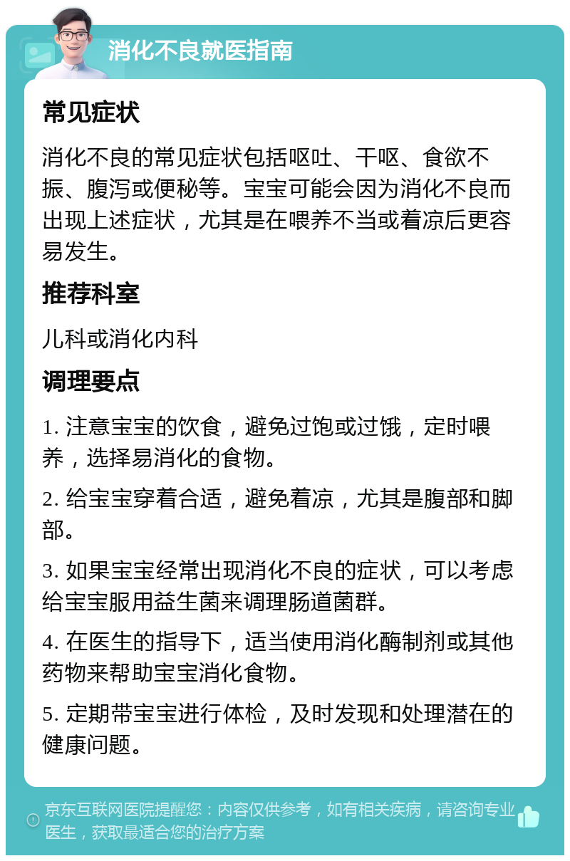 消化不良就医指南 常见症状 消化不良的常见症状包括呕吐、干呕、食欲不振、腹泻或便秘等。宝宝可能会因为消化不良而出现上述症状，尤其是在喂养不当或着凉后更容易发生。 推荐科室 儿科或消化内科 调理要点 1. 注意宝宝的饮食，避免过饱或过饿，定时喂养，选择易消化的食物。 2. 给宝宝穿着合适，避免着凉，尤其是腹部和脚部。 3. 如果宝宝经常出现消化不良的症状，可以考虑给宝宝服用益生菌来调理肠道菌群。 4. 在医生的指导下，适当使用消化酶制剂或其他药物来帮助宝宝消化食物。 5. 定期带宝宝进行体检，及时发现和处理潜在的健康问题。