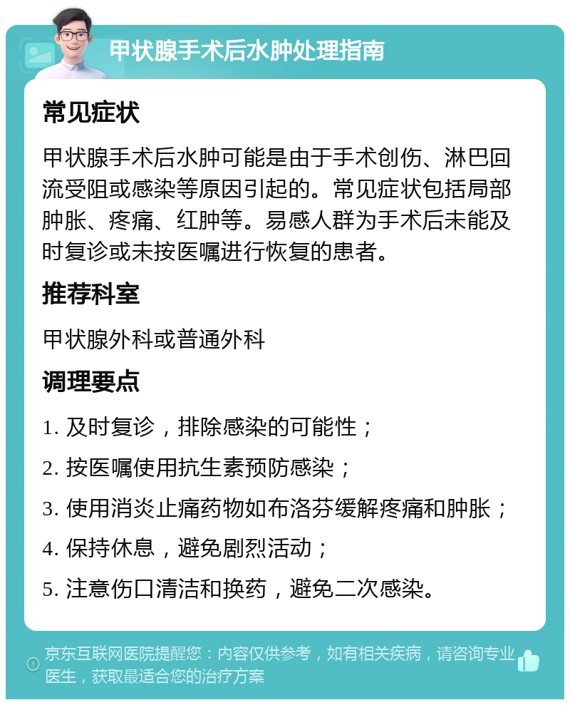 甲状腺手术后水肿处理指南 常见症状 甲状腺手术后水肿可能是由于手术创伤、淋巴回流受阻或感染等原因引起的。常见症状包括局部肿胀、疼痛、红肿等。易感人群为手术后未能及时复诊或未按医嘱进行恢复的患者。 推荐科室 甲状腺外科或普通外科 调理要点 1. 及时复诊，排除感染的可能性； 2. 按医嘱使用抗生素预防感染； 3. 使用消炎止痛药物如布洛芬缓解疼痛和肿胀； 4. 保持休息，避免剧烈活动； 5. 注意伤口清洁和换药，避免二次感染。