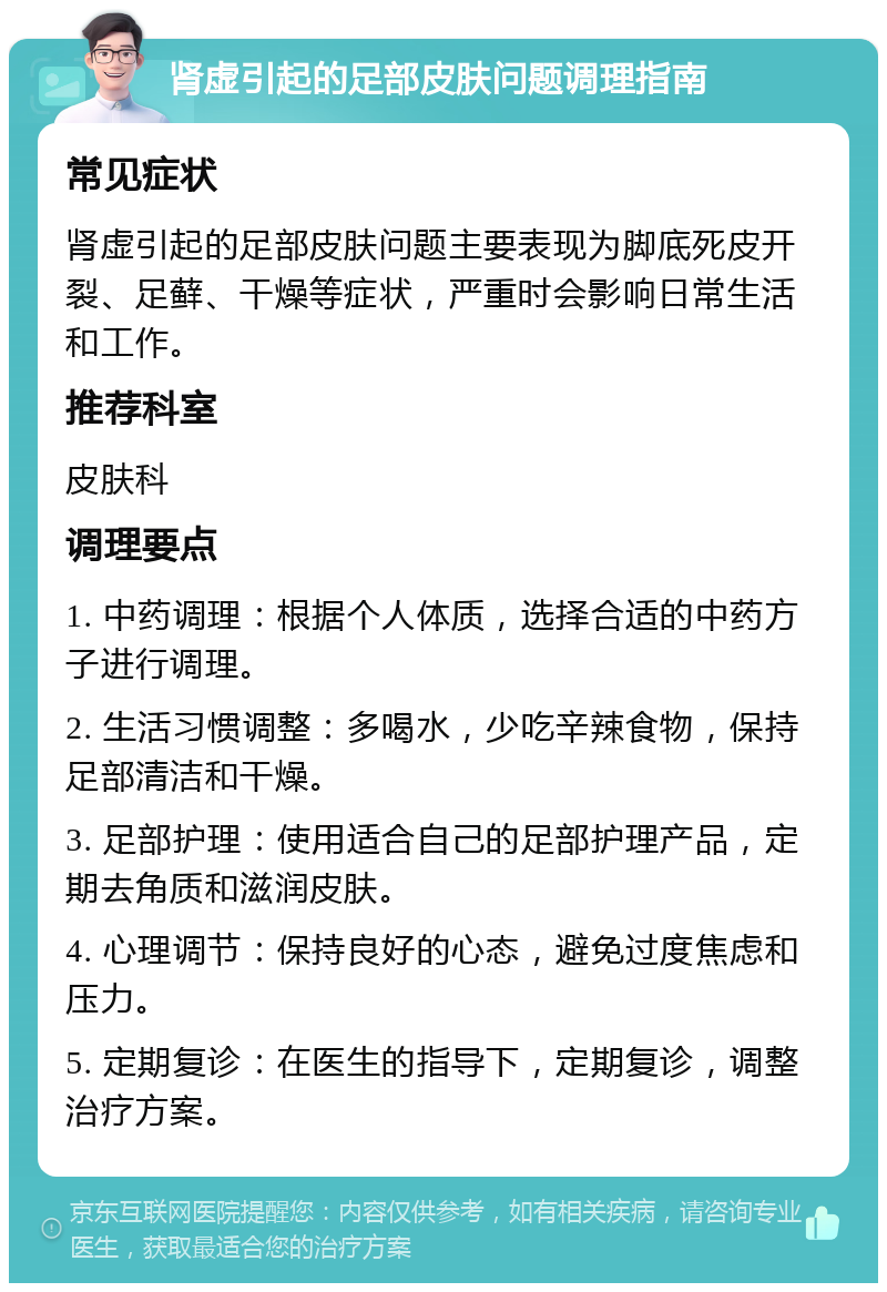 肾虚引起的足部皮肤问题调理指南 常见症状 肾虚引起的足部皮肤问题主要表现为脚底死皮开裂、足藓、干燥等症状，严重时会影响日常生活和工作。 推荐科室 皮肤科 调理要点 1. 中药调理：根据个人体质，选择合适的中药方子进行调理。 2. 生活习惯调整：多喝水，少吃辛辣食物，保持足部清洁和干燥。 3. 足部护理：使用适合自己的足部护理产品，定期去角质和滋润皮肤。 4. 心理调节：保持良好的心态，避免过度焦虑和压力。 5. 定期复诊：在医生的指导下，定期复诊，调整治疗方案。