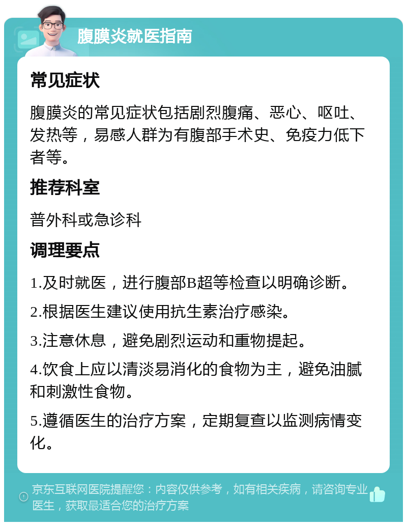 腹膜炎就医指南 常见症状 腹膜炎的常见症状包括剧烈腹痛、恶心、呕吐、发热等，易感人群为有腹部手术史、免疫力低下者等。 推荐科室 普外科或急诊科 调理要点 1.及时就医，进行腹部B超等检查以明确诊断。 2.根据医生建议使用抗生素治疗感染。 3.注意休息，避免剧烈运动和重物提起。 4.饮食上应以清淡易消化的食物为主，避免油腻和刺激性食物。 5.遵循医生的治疗方案，定期复查以监测病情变化。