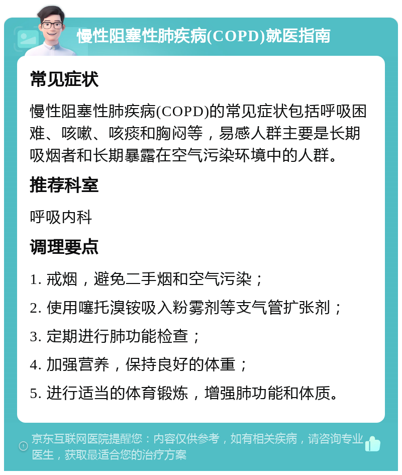 慢性阻塞性肺疾病(COPD)就医指南 常见症状 慢性阻塞性肺疾病(COPD)的常见症状包括呼吸困难、咳嗽、咳痰和胸闷等，易感人群主要是长期吸烟者和长期暴露在空气污染环境中的人群。 推荐科室 呼吸内科 调理要点 1. 戒烟，避免二手烟和空气污染； 2. 使用噻托溴铵吸入粉雾剂等支气管扩张剂； 3. 定期进行肺功能检查； 4. 加强营养，保持良好的体重； 5. 进行适当的体育锻炼，增强肺功能和体质。