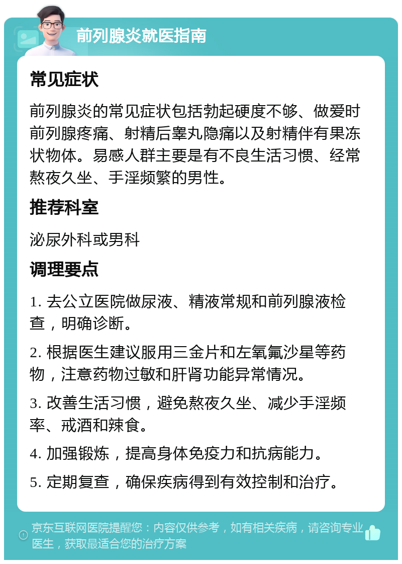 前列腺炎就医指南 常见症状 前列腺炎的常见症状包括勃起硬度不够、做爱时前列腺疼痛、射精后睾丸隐痛以及射精伴有果冻状物体。易感人群主要是有不良生活习惯、经常熬夜久坐、手淫频繁的男性。 推荐科室 泌尿外科或男科 调理要点 1. 去公立医院做尿液、精液常规和前列腺液检查，明确诊断。 2. 根据医生建议服用三金片和左氧氟沙星等药物，注意药物过敏和肝肾功能异常情况。 3. 改善生活习惯，避免熬夜久坐、减少手淫频率、戒酒和辣食。 4. 加强锻炼，提高身体免疫力和抗病能力。 5. 定期复查，确保疾病得到有效控制和治疗。