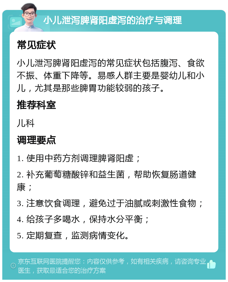 小儿泄泻脾肾阳虚泻的治疗与调理 常见症状 小儿泄泻脾肾阳虚泻的常见症状包括腹泻、食欲不振、体重下降等。易感人群主要是婴幼儿和小儿，尤其是那些脾胃功能较弱的孩子。 推荐科室 儿科 调理要点 1. 使用中药方剂调理脾肾阳虚； 2. 补充葡萄糖酸锌和益生菌，帮助恢复肠道健康； 3. 注意饮食调理，避免过于油腻或刺激性食物； 4. 给孩子多喝水，保持水分平衡； 5. 定期复查，监测病情变化。