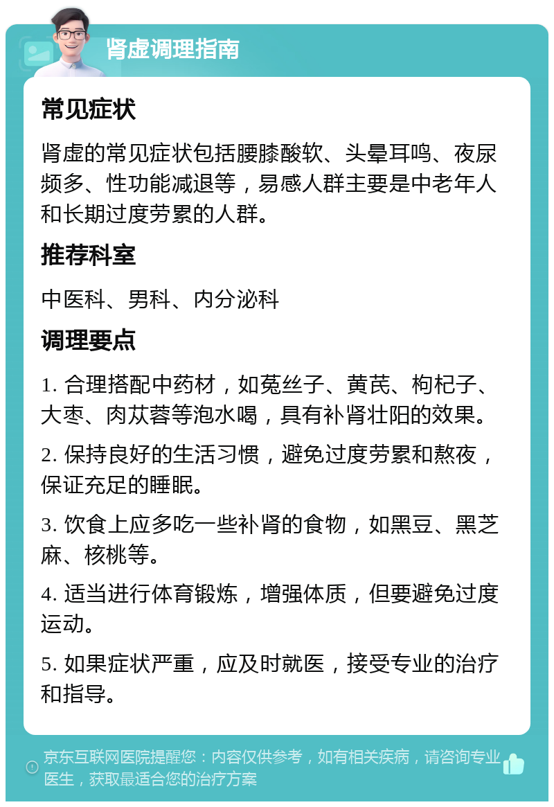 肾虚调理指南 常见症状 肾虚的常见症状包括腰膝酸软、头晕耳鸣、夜尿频多、性功能减退等，易感人群主要是中老年人和长期过度劳累的人群。 推荐科室 中医科、男科、内分泌科 调理要点 1. 合理搭配中药材，如菟丝子、黄芪、枸杞子、大枣、肉苁蓉等泡水喝，具有补肾壮阳的效果。 2. 保持良好的生活习惯，避免过度劳累和熬夜，保证充足的睡眠。 3. 饮食上应多吃一些补肾的食物，如黑豆、黑芝麻、核桃等。 4. 适当进行体育锻炼，增强体质，但要避免过度运动。 5. 如果症状严重，应及时就医，接受专业的治疗和指导。