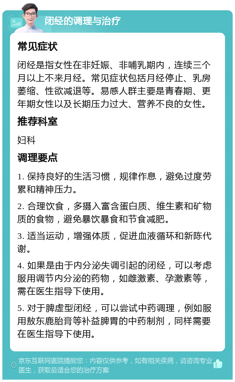 闭经的调理与治疗 常见症状 闭经是指女性在非妊娠、非哺乳期内，连续三个月以上不来月经。常见症状包括月经停止、乳房萎缩、性欲减退等。易感人群主要是青春期、更年期女性以及长期压力过大、营养不良的女性。 推荐科室 妇科 调理要点 1. 保持良好的生活习惯，规律作息，避免过度劳累和精神压力。 2. 合理饮食，多摄入富含蛋白质、维生素和矿物质的食物，避免暴饮暴食和节食减肥。 3. 适当运动，增强体质，促进血液循环和新陈代谢。 4. 如果是由于内分泌失调引起的闭经，可以考虑服用调节内分泌的药物，如雌激素、孕激素等，需在医生指导下使用。 5. 对于脾虚型闭经，可以尝试中药调理，例如服用敖东鹿胎膏等补益脾胃的中药制剂，同样需要在医生指导下使用。