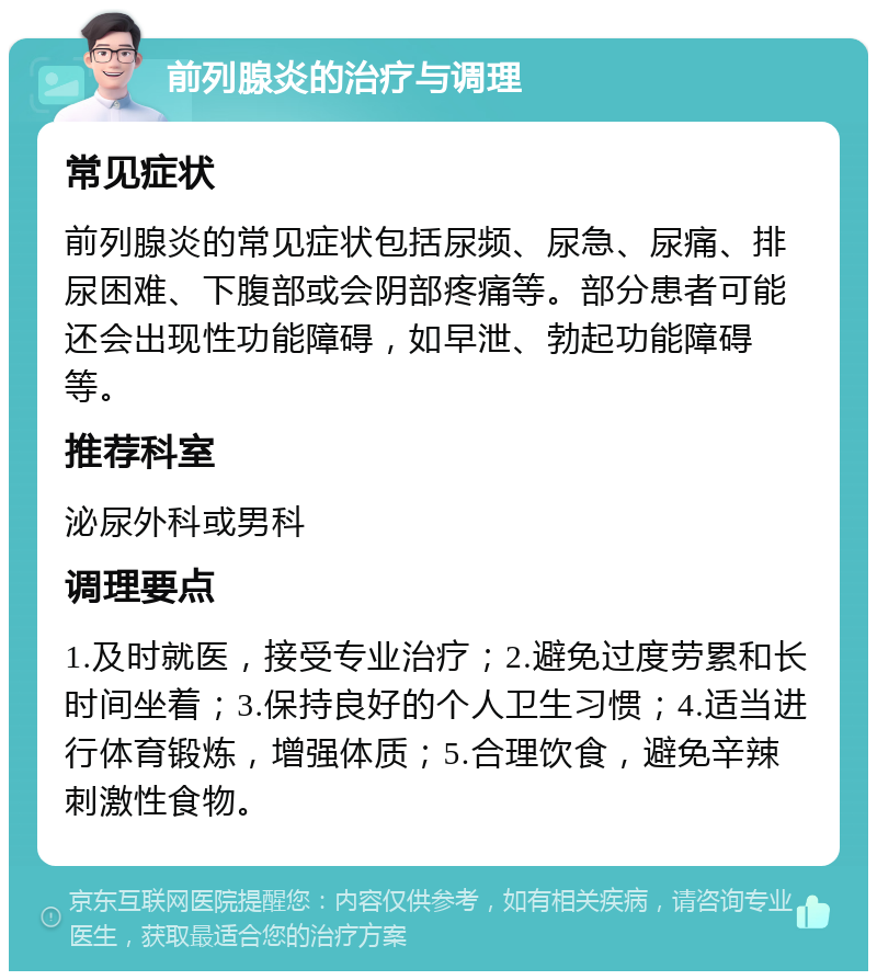 前列腺炎的治疗与调理 常见症状 前列腺炎的常见症状包括尿频、尿急、尿痛、排尿困难、下腹部或会阴部疼痛等。部分患者可能还会出现性功能障碍，如早泄、勃起功能障碍等。 推荐科室 泌尿外科或男科 调理要点 1.及时就医，接受专业治疗；2.避免过度劳累和长时间坐着；3.保持良好的个人卫生习惯；4.适当进行体育锻炼，增强体质；5.合理饮食，避免辛辣刺激性食物。