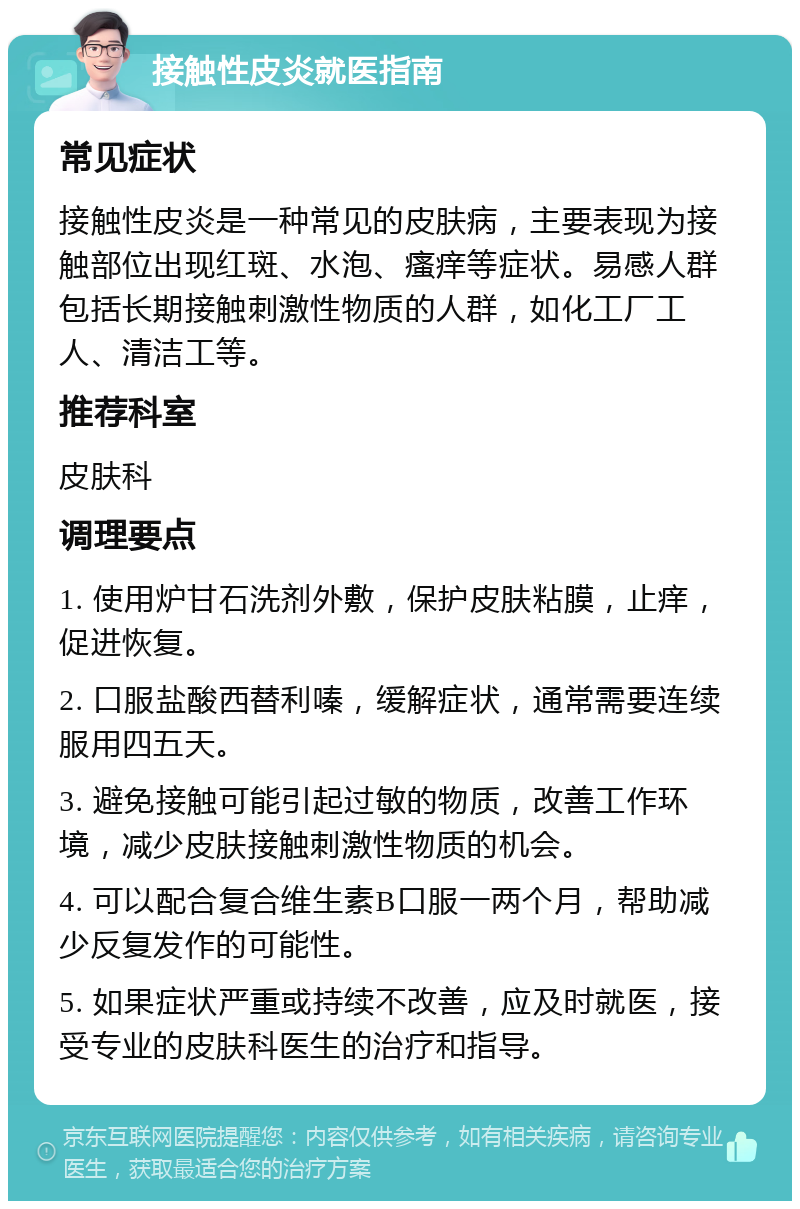 接触性皮炎就医指南 常见症状 接触性皮炎是一种常见的皮肤病，主要表现为接触部位出现红斑、水泡、瘙痒等症状。易感人群包括长期接触刺激性物质的人群，如化工厂工人、清洁工等。 推荐科室 皮肤科 调理要点 1. 使用炉甘石洗剂外敷，保护皮肤粘膜，止痒，促进恢复。 2. 口服盐酸西替利嗪，缓解症状，通常需要连续服用四五天。 3. 避免接触可能引起过敏的物质，改善工作环境，减少皮肤接触刺激性物质的机会。 4. 可以配合复合维生素B口服一两个月，帮助减少反复发作的可能性。 5. 如果症状严重或持续不改善，应及时就医，接受专业的皮肤科医生的治疗和指导。