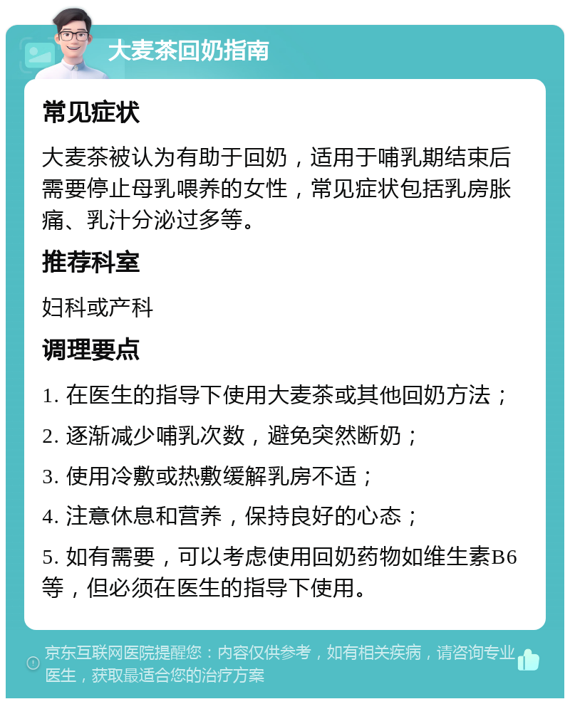 大麦茶回奶指南 常见症状 大麦茶被认为有助于回奶，适用于哺乳期结束后需要停止母乳喂养的女性，常见症状包括乳房胀痛、乳汁分泌过多等。 推荐科室 妇科或产科 调理要点 1. 在医生的指导下使用大麦茶或其他回奶方法； 2. 逐渐减少哺乳次数，避免突然断奶； 3. 使用冷敷或热敷缓解乳房不适； 4. 注意休息和营养，保持良好的心态； 5. 如有需要，可以考虑使用回奶药物如维生素B6等，但必须在医生的指导下使用。