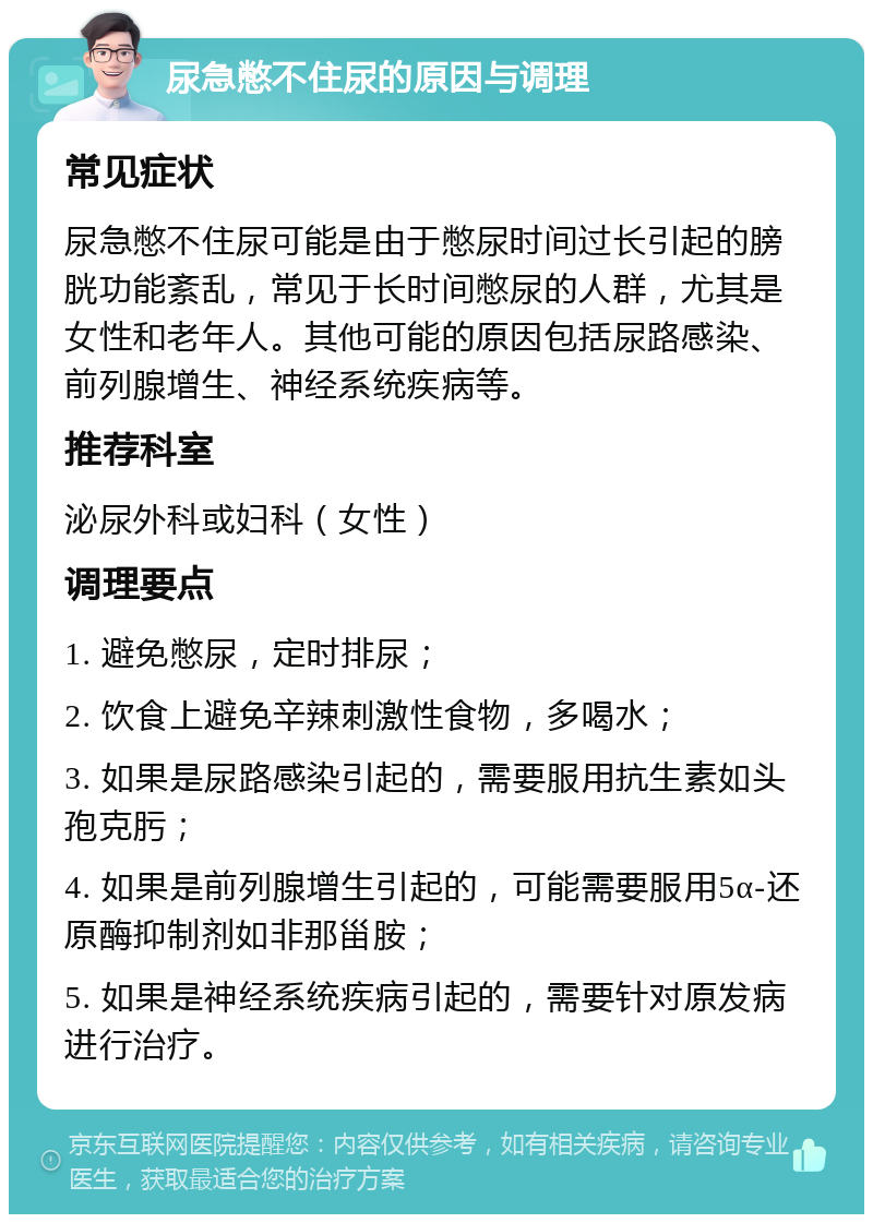 尿急憋不住尿的原因与调理 常见症状 尿急憋不住尿可能是由于憋尿时间过长引起的膀胱功能紊乱，常见于长时间憋尿的人群，尤其是女性和老年人。其他可能的原因包括尿路感染、前列腺增生、神经系统疾病等。 推荐科室 泌尿外科或妇科（女性） 调理要点 1. 避免憋尿，定时排尿； 2. 饮食上避免辛辣刺激性食物，多喝水； 3. 如果是尿路感染引起的，需要服用抗生素如头孢克肟； 4. 如果是前列腺增生引起的，可能需要服用5α-还原酶抑制剂如非那甾胺； 5. 如果是神经系统疾病引起的，需要针对原发病进行治疗。