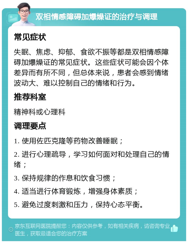 双相情感障碍加爆燥证的治疗与调理 常见症状 失眠、焦虑、抑郁、食欲不振等都是双相情感障碍加爆燥证的常见症状。这些症状可能会因个体差异而有所不同，但总体来说，患者会感到情绪波动大、难以控制自己的情绪和行为。 推荐科室 精神科或心理科 调理要点 1. 使用佐匹克隆等药物改善睡眠； 2. 进行心理疏导，学习如何面对和处理自己的情绪； 3. 保持规律的作息和饮食习惯； 4. 适当进行体育锻炼，增强身体素质； 5. 避免过度刺激和压力，保持心态平衡。