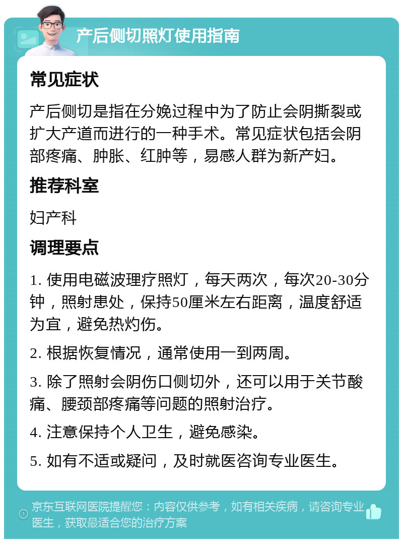 产后侧切照灯使用指南 常见症状 产后侧切是指在分娩过程中为了防止会阴撕裂或扩大产道而进行的一种手术。常见症状包括会阴部疼痛、肿胀、红肿等，易感人群为新产妇。 推荐科室 妇产科 调理要点 1. 使用电磁波理疗照灯，每天两次，每次20-30分钟，照射患处，保持50厘米左右距离，温度舒适为宜，避免热灼伤。 2. 根据恢复情况，通常使用一到两周。 3. 除了照射会阴伤口侧切外，还可以用于关节酸痛、腰颈部疼痛等问题的照射治疗。 4. 注意保持个人卫生，避免感染。 5. 如有不适或疑问，及时就医咨询专业医生。