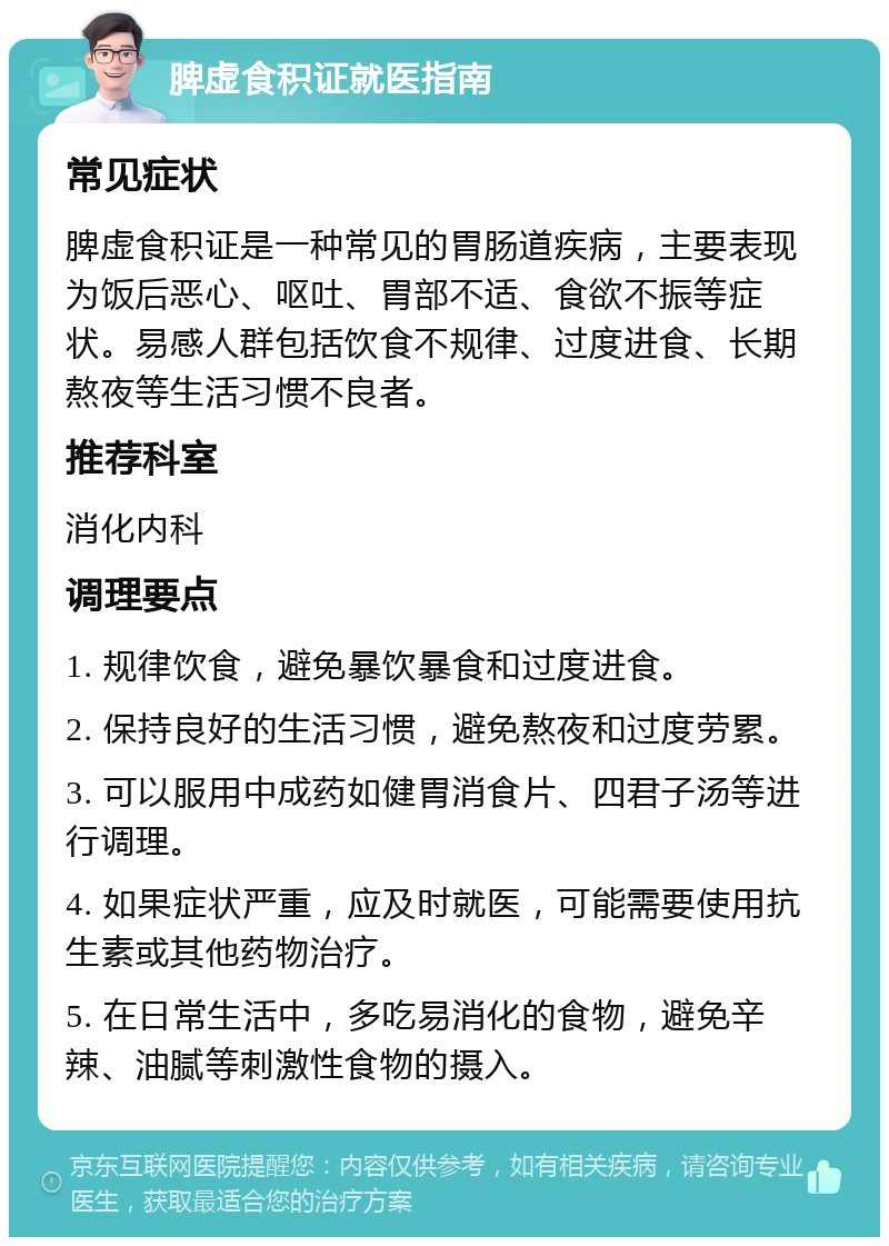 脾虚食积证就医指南 常见症状 脾虚食积证是一种常见的胃肠道疾病，主要表现为饭后恶心、呕吐、胃部不适、食欲不振等症状。易感人群包括饮食不规律、过度进食、长期熬夜等生活习惯不良者。 推荐科室 消化内科 调理要点 1. 规律饮食，避免暴饮暴食和过度进食。 2. 保持良好的生活习惯，避免熬夜和过度劳累。 3. 可以服用中成药如健胃消食片、四君子汤等进行调理。 4. 如果症状严重，应及时就医，可能需要使用抗生素或其他药物治疗。 5. 在日常生活中，多吃易消化的食物，避免辛辣、油腻等刺激性食物的摄入。