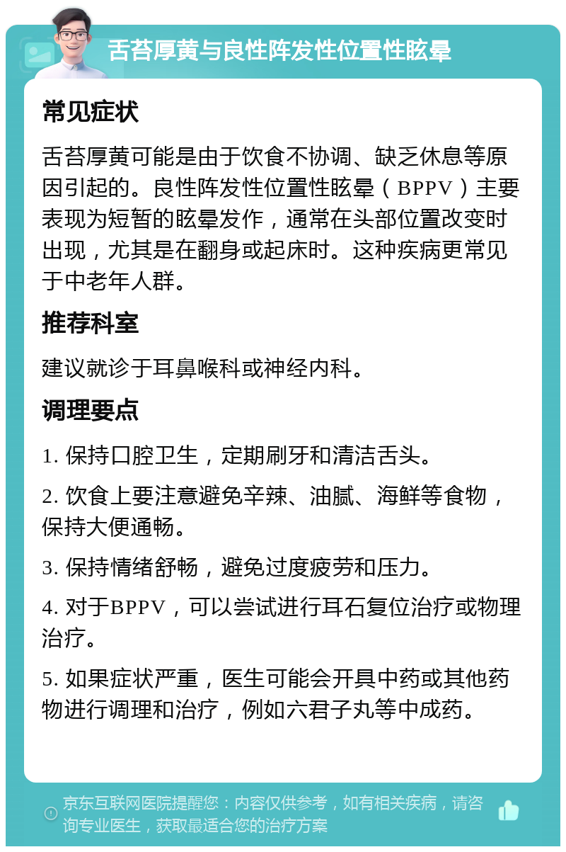 舌苔厚黄与良性阵发性位置性眩晕 常见症状 舌苔厚黄可能是由于饮食不协调、缺乏休息等原因引起的。良性阵发性位置性眩晕（BPPV）主要表现为短暂的眩晕发作，通常在头部位置改变时出现，尤其是在翻身或起床时。这种疾病更常见于中老年人群。 推荐科室 建议就诊于耳鼻喉科或神经内科。 调理要点 1. 保持口腔卫生，定期刷牙和清洁舌头。 2. 饮食上要注意避免辛辣、油腻、海鲜等食物，保持大便通畅。 3. 保持情绪舒畅，避免过度疲劳和压力。 4. 对于BPPV，可以尝试进行耳石复位治疗或物理治疗。 5. 如果症状严重，医生可能会开具中药或其他药物进行调理和治疗，例如六君子丸等中成药。